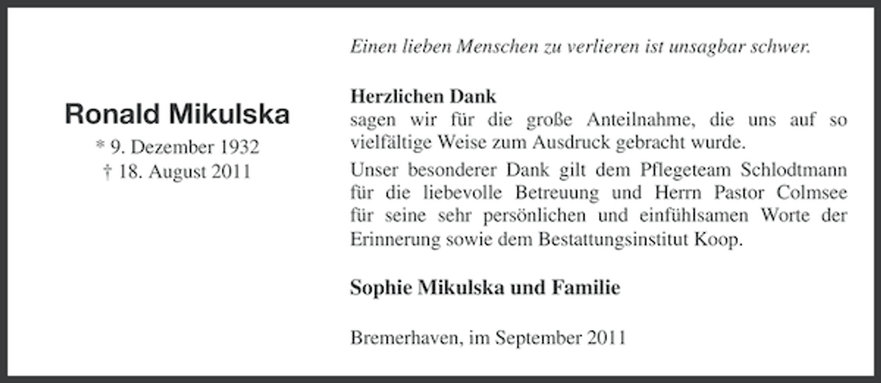 <p>Einen lieben Menschen zu verlieren ist unsagbar schwer.</p><p>Ronald Mikulska<br />* 9. Dezember 1932<br />† 18. August 2011</p><p>Herzlichen Dank<br />sagen wir für die große Anteilnahme, die uns auf so<br />vielfältige Weise zum Ausdruck gebracht wurde.<br />Unser besonderer Dank gilt dem Pflegeteam Schlodtmann<br />für die liebevolle Betreuung und Herrn Pastor Colmsee<br />für seine sehr persönlichen und einfühlsamen Worte der<br />Erinnerung sowie dem Bestattungsinstitut Koop.</p><p>Sophie Mikulska und Familie<br />Bremerhaven, im September 2011</p>