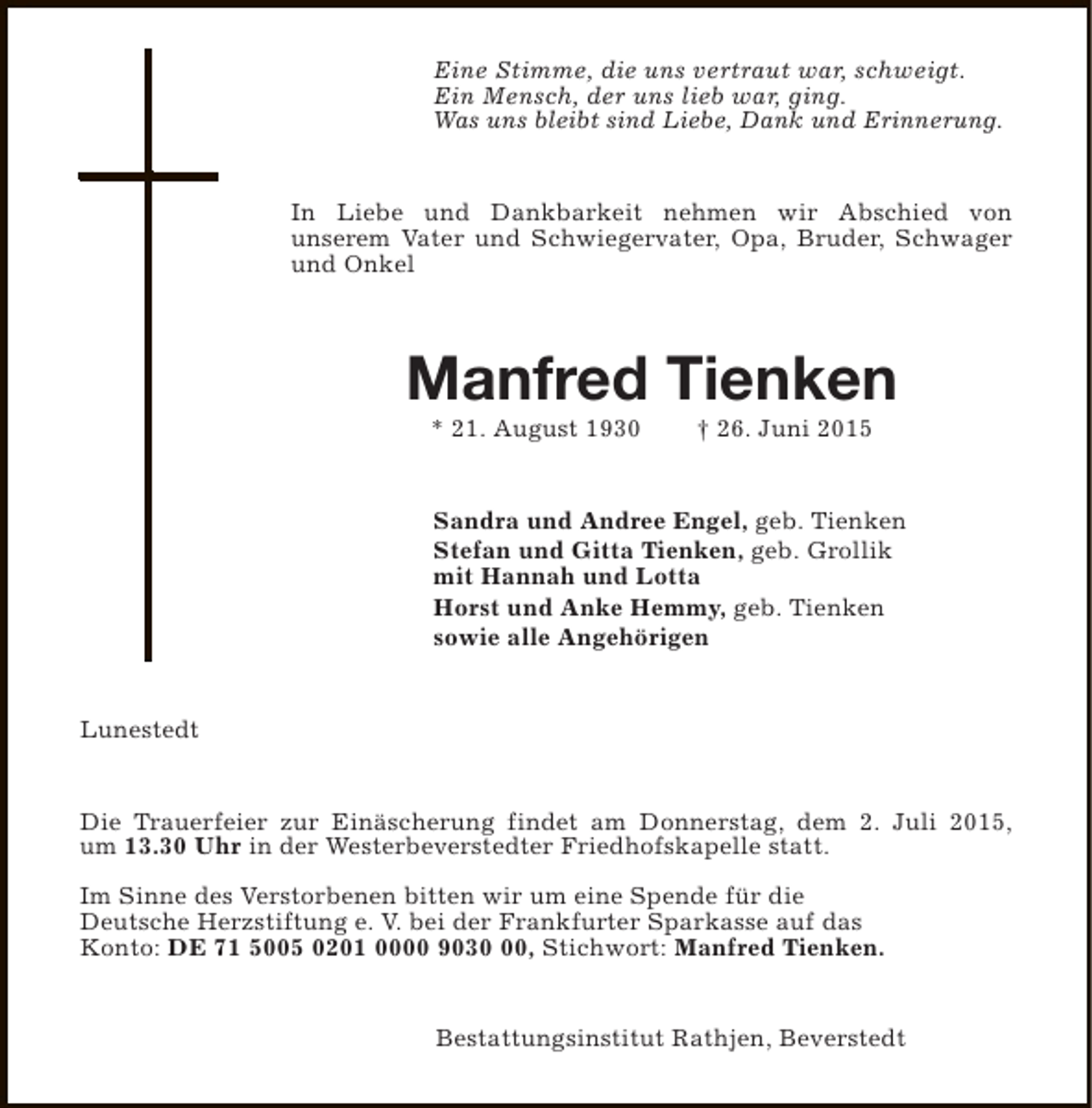 <p>Eine Stimme, die uns vertraut war, schweigt.<br />Ein Mensch, der uns lieb war, ging.<br />Was uns bleibt sind Liebe, Dank und Erinnerung.<br />In Liebe und Dankbarkeit nehmen wir Abschied von<br />unserem Vater und Schwiegervater, Opa, Bruder, Schwager<br />und Onkel</p><p>Manfred Tienken<br />* 21. August 1930</p><p>† 26. Juni 2015</p><p>Sandra und Andree Engel, geb. Tienken<br />Stefan und Gitta Tienken, geb. Grollik<br />mit Hannah und Lotta<br />Horst und Anke Hemmy, geb. Tienken<br />sowie alle Angehörigen<br />Lunestedt<br />Die Trauerfeier zur Einäscherung findet am Donnerstag, dem 2. Juli 2015,<br />um 13.30 Uhr in der Westerbeverstedter Friedhofskapelle statt.<br />Im Sinne des Verstorbenen bitten wir um eine Spende für die<br />Deutsche Herzstiftung e. V. bei der Frankfurter Sparkasse auf das<br />Konto: DE 71 5005 0201 0000 9030, Stichwort: Manfred Tienken.<br />Bestattungsinstitut Rathjen, Beverstedt</p>