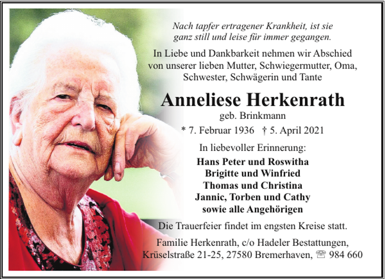 <p>Nach tapfer ertragener Krankheit, ist sie<br />ganz still und leise für immer gegangen.</p><p>In Liebe und Dankbarkeit nehmen wir Abschied<br />von unserer lieben Mutter, Schwiegermutter, Oma,<br />Schwester, Schwägerin und Tante</p><p>Anneliese Herkenrath<br />geb. Brinkmann<br />* 7. Februar 1936 † 5. April 2021<br />In liebevoller Erinnerung:<br />Hans Peter und Roswitha<br />Brigitte und Winfried<br />Thomas und Christina<br />Jannic, Torben und Cathy<br />sowie alle Angehörigen<br />Die Trauerfeier findet im engsten Kreise statt.<br />Familie Herkenrath, c/o Hadeler Bestattungen,<br />Krüselstraße 21-25, 27580 Bremerhaven, ' 984 660</p>