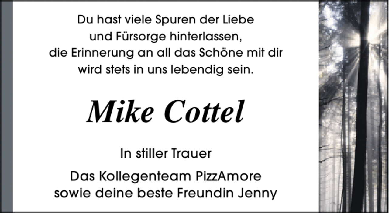 <p>Du hast viele Spuren der Liebe<br />und Fürsorge hinterlassen,<br />die Erinnerung an all das Schöne mit dir<br />wird stets in uns lebendig sein.</p>
<p>Mike Cottel<br />In stiller Trauer<br />Das Kollegenteam PizzAmore<br />sowie deine beste Freundin Jenny</p>