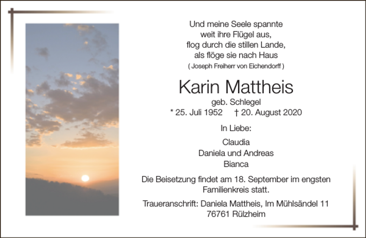 <p>Und meine Seele spannte<br />weit ihre Flügel aus,<br />flog durch die stillen Lande,<br />als flöge sie nach Haus<br />( Joseph Freiherr von Eichendorff )</p><p>Karin Mattheis</p><p>geb. Schlegel<br />* 25. Juli 1952 † 20. August 2020<br />In Liebe:<br />Claudia<br />Daniela und Andreas<br />Bianca<br />Die Beisetzung findet am 18. September im engsten<br />Familienkreis statt.<br />Traueranschrift: Daniela Mattheis, Im Mühlsändel 11<br />76761 Rülzheim</p>