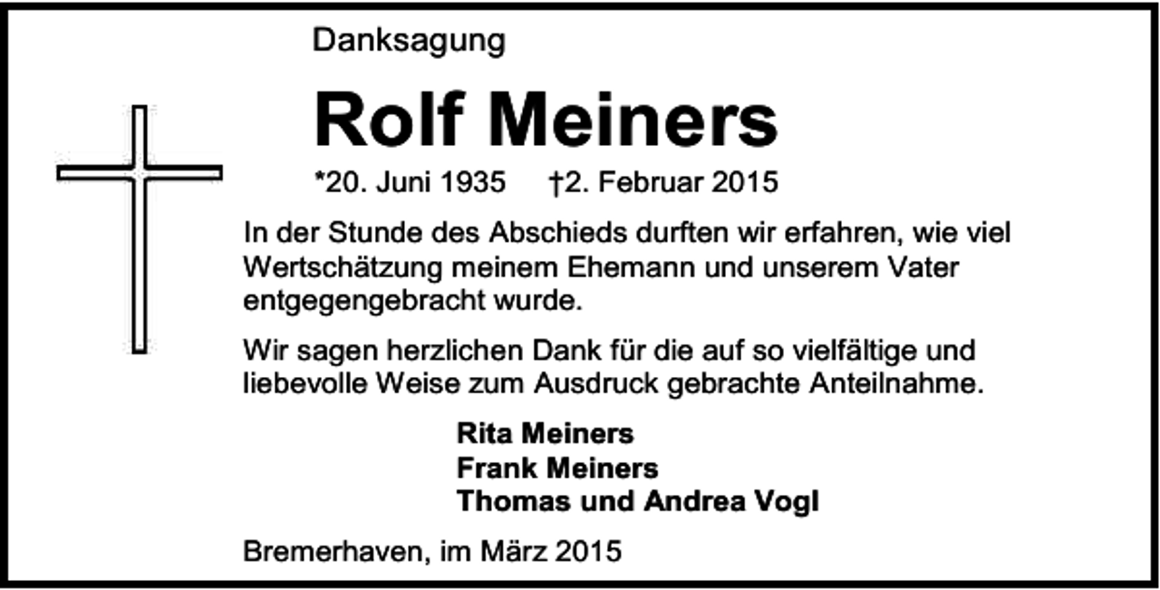 <p>Danksagung</p><p>Rolf Meiners<br />*20. Juni 1935</p><p>†2. Februar 2015</p><p>In der Stunde des Abschieds durften wir erfahren, wie viel<br />Wertschätzung meinem Ehemann und unserem Vater<br />entgegengebracht wurde.<br />Wir sagen herzlichen Dank für die auf so vielfältige und<br />liebevolle Weise zum Ausdruck gebrachte Anteilnahme.<br />Rita Meiners<br />Frank Meiners<br />Thomas und Andrea Vogl<br />Bremerhaven, im März 2015</p>