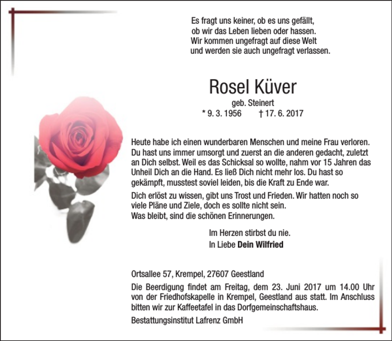 <p>Es fragt uns keiner, ob es uns gefällt,<br />ob wir das Leben lieben oder hassen.<br />Wir kommen ungefragt auf diese Welt<br />und werden sie auch ungefragt verlassen.</p><p>Rosel Küver</p><p>geb. Steinert<br />* 9. 3. 1956<br />† 17. 6. 2017<br />Heute habe ich einen wunderbaren Menschen und meine Frau verloren.<br />Du hast uns immer umsorgt und zuerst an die anderen gedacht, zuletzt<br />an Dich selbst. Weil es das Schicksal so wollte, nahm vor 15 Jahren das<br />Unheil Dich an die Hand. Es ließ Dich nicht mehr los. Du hast so<br />gekämpft, musstest soviel leiden, bis die Kraft zu Ende war.<br />Dich erlöst zu wissen, gibt uns Trost und Frieden. Wir hatten noch so<br />viele Pläne und Ziele, doch es sollte nicht sein.<br />Was bleibt, sind die schönen Erinnerungen.<br />Im Herzen stirbst du nie.<br />In Liebe Dein Wilfried<br />Ortsallee 57, Krempel, 27607 Geestland<br />Die Beerdigung findet am Freitag, dem 23. Juni 2017 um 14.00 Uhr<br />von der Friedhofskapelle in Krempel, Geestland aus statt. Im Anschluss<br />bitten wir zur Kaffeetafel in das Dorfgemeinschaftshaus.<br />Bestattungsinstitut Lafrenz GmbH</p>