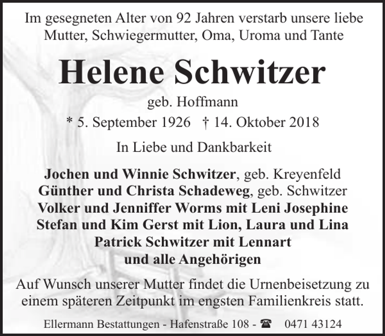 <p>Im gesegneten Alter von 92 Jahren verstarb unsere liebe<br />Mutter, Schwiegermutter, Oma, Uroma und Tante</p><p>Helene Schwitzer<br />geb. Hoffmann<br />* 5. September 1926 † 14. Oktober 2018<br />In Liebe und Dankbarkeit<br />Jochen und Winnie Schwitzer, geb. Kreyenfeld<br />Günther und Christa Schadeweg, geb. Schwitzer<br />Volker und Jenniffer Worms mit Leni Josephine<br />Stefan und Kim Gerst mit Lion, Laura und Lina<br />Patrick Schwitzer mit Lennart<br />und alle Angehörigen<br />Auf Wunsch unserer Mutter findet die Urnenbeisetzung zu<br />einem späteren Zeitpunkt im engsten Familienkreis statt.<br />Ellermann Bestattungen - Hafenstraße 108 - (</p><p>0471 43124</p>