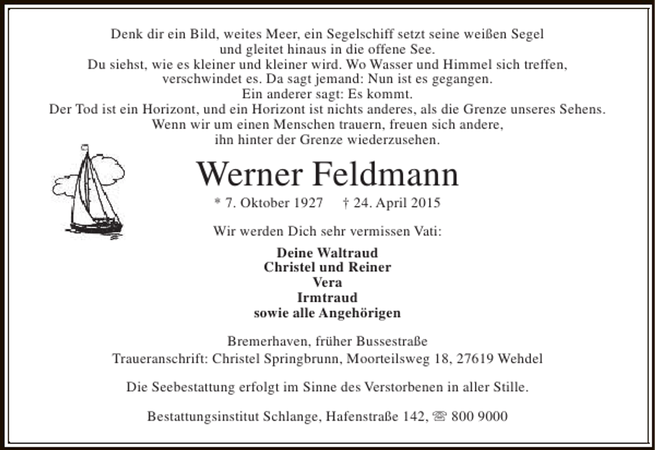 <p>Denk dir ein Bild, weites Meer, ein Segelschiff setzt seine weißen Segel<br />und gleitet hinaus in die offene See.<br />Du siehst, wie es kleiner und kleiner wird. Wo Wasser und Himmel sich treffen,<br />verschwindet es. Da sagt jemand: Nun ist es gegangen.<br />Ein anderer sagt: Es kommt.<br />Der Tod ist ein Horizont, und ein Horizont ist nichts anderes, als die Grenze unseres Sehens.<br />Wenn wir um einen Menschen trauern, freuen sich andere,<br />ihn hinter der Grenze wiederzusehen.</p>
<p>Werner Feldmann<br />* 7. Oktober 1927</p>
<p>† 24. April 2015</p>
<p>Wir werden Dich sehr vermissen Vati:<br />Deine Waltraud<br />Christel und Reiner<br />Vera<br />Irmtraud<br />sowie alle Angehörigen<br />Bremerhaven, früher Bussestraße<br />Traueranschrift: Christel Springbrunn, Moorteilsweg 18, 27619 Wehdel<br />Die Seebestattung erfolgt im Sinne des Verstorbenen in aller Stille.<br />Bestattungsinstitut Schlange, Hafenstraße 142, s 800 9000</p>