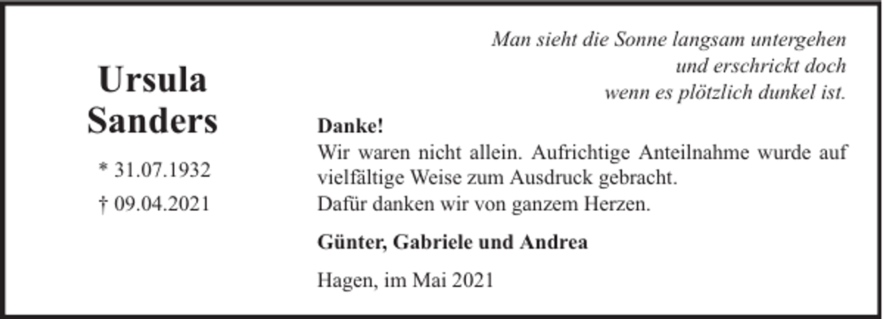 <p>Ursula<br />Sanders<br />* 31.07.1932<br />† 09.04.2021</p><p>Man sieht die Sonne langsam untergehen<br />und erschrickt doch<br />wenn es plötzlich dunkel ist.<br />Danke!<br />Wir waren nicht allein. Aufrichtige Anteilnahme wurde auf<br />vielfältige Weise zum Ausdruck gebracht.<br />Dafür danken wir von ganzem Herzen.<br />Günter, Gabriele und Andrea<br />Hagen, im Mai 2021</p>
