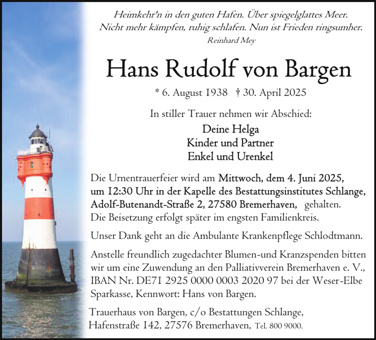 <p>Heimkehr'n in den guten Hafen. Über spiegelglattes Meer.<br />Nicht mehr kämpfen, ruhig schlafen. Nun ist Frieden ringsumher.<br />Reinhard Mey</p>
<p>* 6. August 1938 † 30. April 2025<br />In stiller Trauer nehmen wir Abschied:</p>
<p>Die Urnentrauerfeier wird am<br />gehalten.<br />Die Beisetzung erfolgt später im engsten Familienkreis.<br />Unser Dank geht an die Ambulante Krankenpflege Schlodtmann.<br />Anstelle freundlich zugedachter Blumen-und Kranzspenden bitten<br />wir um eine Zuwendung an den Palliativverein Bremerhaven e. V.,<br />IBAN Nr. DE71 2925 03 2020 97 bei der Weser-Elbe<br />Sparkasse, Kennwort: Hans von Bargen.<br />Trauerhaus von Bargen, c/o Bestattungen Schlange,<br />Hafenstraße 142, 27576 Bremerhaven, Tel. 800 9000.</p>