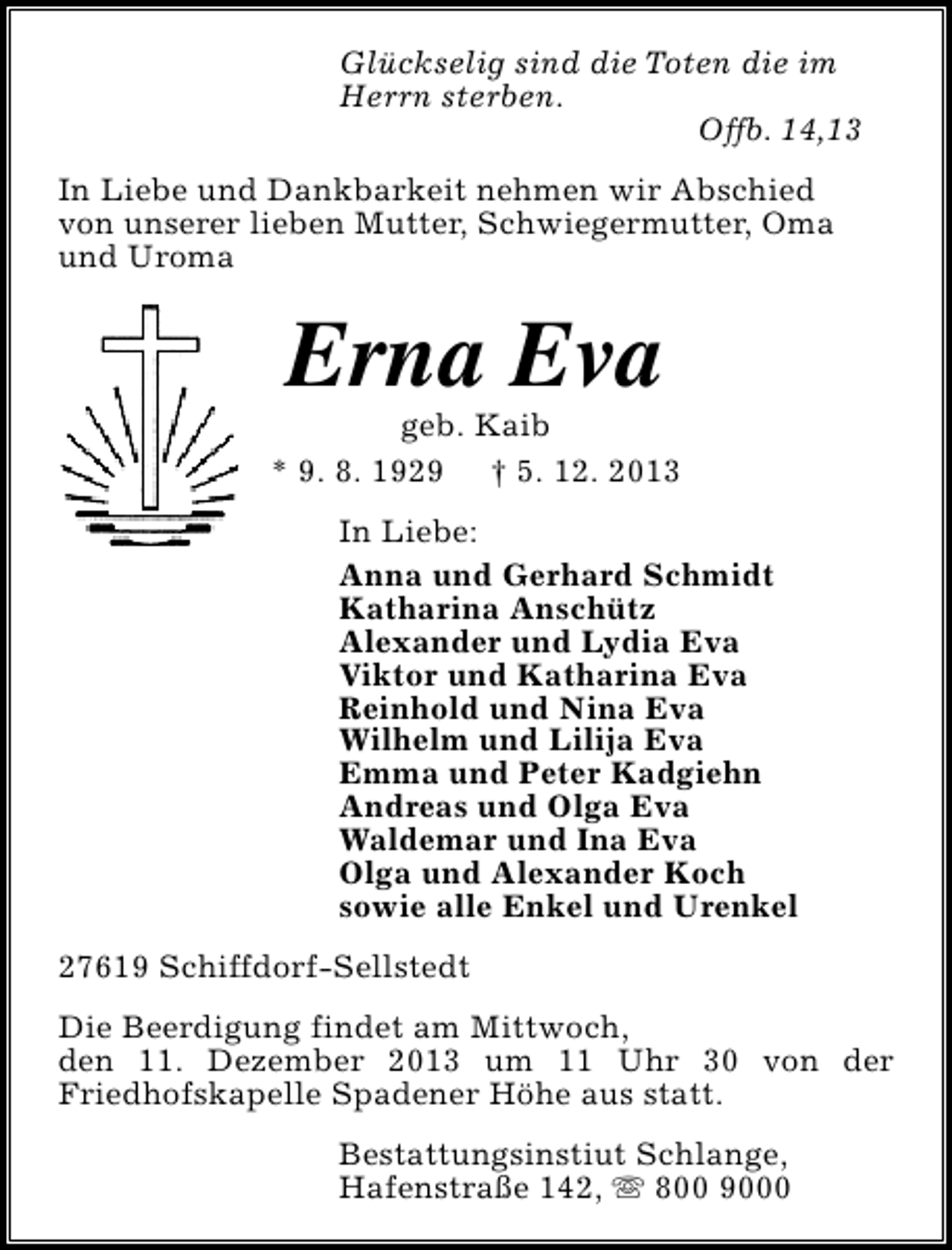 <p>Glückselig sind die Toten die im<br />Herrn sterben.<br />Offb. 14,13<br />In Liebe und Dankbarkeit nehmen wir Abschied<br />von unserer lieben Mutter, Schwiegermutter, Oma<br />und Uroma</p><p>Erna Eva</p><p>geb. Kaib<br />* 9. 8. 1929 † 5. 12. 2013<br />In Liebe:<br />Anna und Gerhard Schmidt<br />Katharina Anschütz<br />Alexander und Lydia Eva<br />Viktor und Katharina Eva<br />Reinhold und Nina Eva<br />Wilhelm und Lilija Eva<br />Emma und Peter Kadgiehn<br />Andreas und Olga Eva<br />Waldemar und Ina Eva<br />Olga und Alexander Koch<br />sowie alle Enkel und Urenkel<br />27619 Schiffdorf-Sellstedt<br />Die Beerdigung findet am Mittwoch,<br />den 11. Dezember 2013 um 11 Uhr 30 von der<br />Friedhofskapelle Spadener Höhe aus statt.<br />Bestattungsinstiut Schlange,<br />Hafenstraße 142, s 800 9000</p>