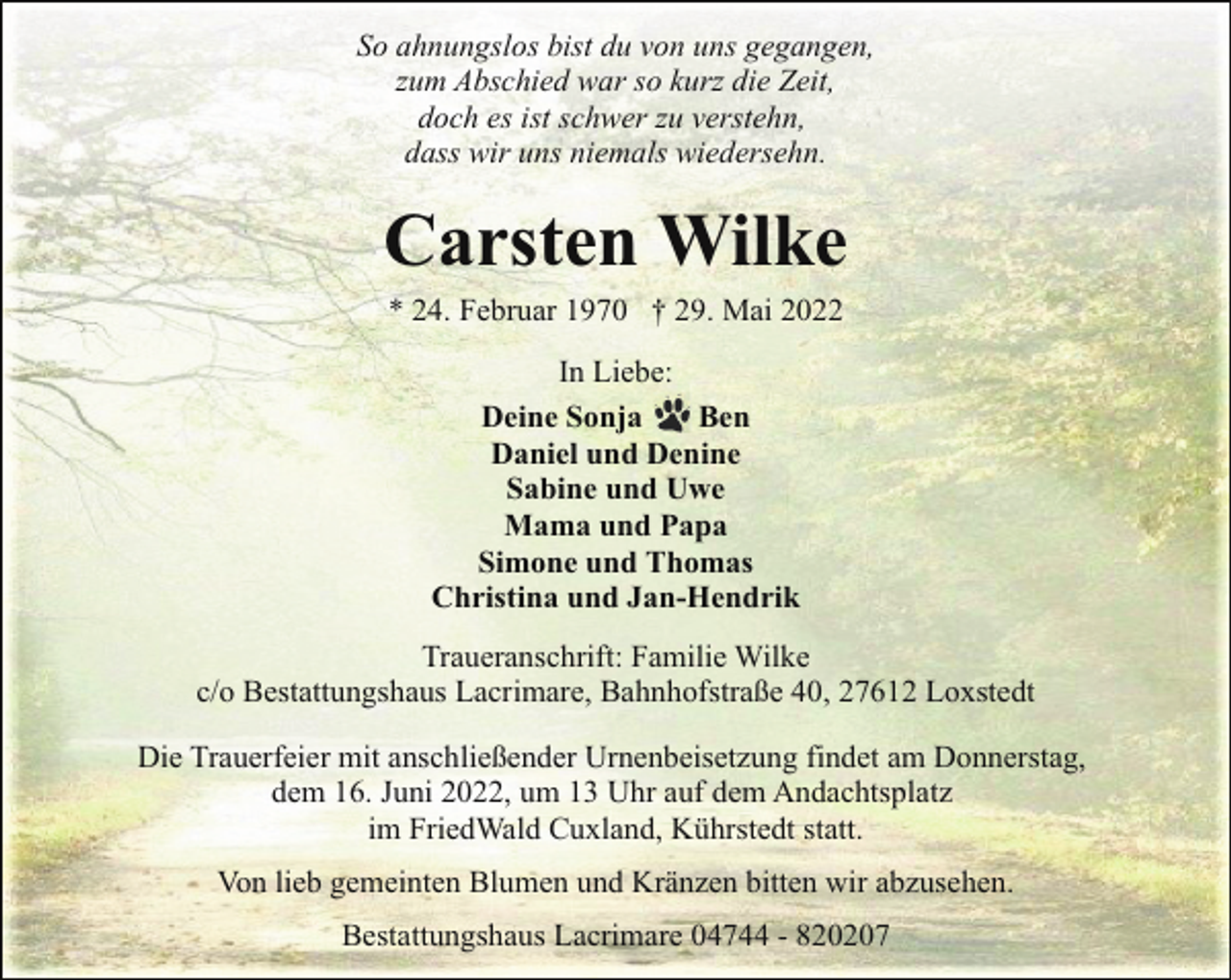 <p>So ahnungslos bist du von uns gegangen,<br />zum Abschied war so kurz die Zeit,<br />doch es ist schwer zu verstehn,<br />dass wir uns niemals wiedersehn.</p><p>Carsten Wilke<br />* 24. Februar 1970 † 29. Mai 2022<br />In Liebe:<br />Deine Sonja<br />Ben<br />Daniel und Denine<br />Sabine und Uwe<br />Mama und Papa<br />Simone und Thomas<br />Christina und Jan-Hendrik<br />Traueranschrift: Familie Wilke<br />c/o Bestattungshaus Lacrimare, Bahnhofstraße 40, 27612 Loxstedt<br />Die Trauerfeier mit anschließender Urnenbeisetzung findet am Donnerstag,<br />dem 16. Juni 2022, um 13 Uhr auf dem Andachtsplatz<br />im FriedWald Cuxland, Kührstedt statt.<br />Von lieb gemeinten Blumen und Kränzen bitten wir abzusehen.<br />Bestattungshaus Lacrimare 04744 - 820207</p>