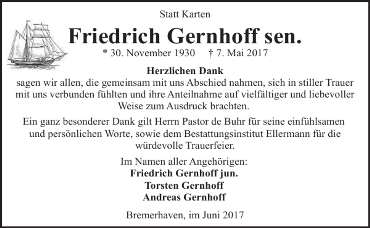 <p>Statt Karten</p><p>Friedrich Gernhoff sen.<br />* 30. November 1930</p><p>† 7. Mai 2017</p><p>Herzlichen Dank<br />sagen wir allen, die gemeinsam mit uns Abschied nahmen, sich in stiller Trauer<br />mit uns verbunden fühlten und ihre Anteilnahme auf vielfältiger und liebevoller<br />Weise zum Ausdruck brachten.<br />Ein ganz besonderer Dank gilt Herrn Pastor de Buhr für seine einfühlsamen<br />und persönlichen Worte, sowie dem Bestattungsinstitut Ellermann für die<br />würdevolle Trauerfeier.<br />Im Namen aller Angehörigen:<br />Friedrich Gernhoff jun.<br />Torsten Gernhoff<br />Andreas Gernhoff<br />Bremerhaven, im Juni 2017</p>
