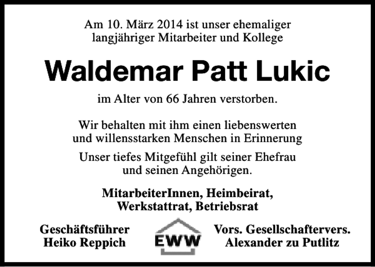 <p>Am 10. März 2014 ist unser ehemaliger<br />langjähriger Mitarbeiter und Kollege</p><p>Waldemar Patt Lukic<br />im Alter von 66 Jahren verstorben.</p><p>Wir behalten mit ihm einen liebenswerten<br />und willensstarken Menschen in Erinnerung<br />Unser tiefes Mitgefühl gilt seiner Ehefrau<br />und seinen Angehörigen.<br />MitarbeiterInnen, Heimbeirat,<br />Werkstattrat, Betriebsrat<br />Geschäftsführer<br />Heiko Reppich</p><p>Vors. Gesellschaftervers.<br />Alexander zu Putlitz</p>