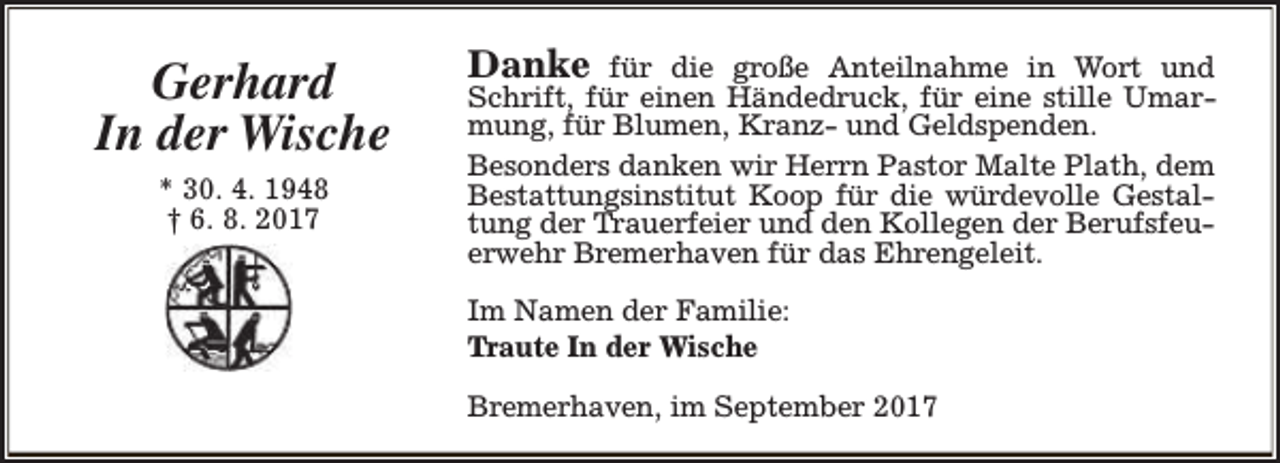 <p>Gerhard<br />In der Wische<br />* 30. 4. 1948<br />† 6. 8. 2017</p><p>Danke</p><p>für die große Anteilnahme in Wort und<br />Schrift, für einen Händedruck, für eine stille Umarmung, für Blumen, Kranz- und Geldspenden.<br />Besonders danken wir Herrn Pastor Malte Plath, dem<br />Bestattungsinstitut Koop für die würdevolle Gestaltung der Trauerfeier und den Kollegen der Berufsfeuerwehr Bremerhaven für das Ehrengeleit.</p><p>Im Namen der Familie:<br />Traute In der Wische<br />Bremerhaven, im September 2017</p>