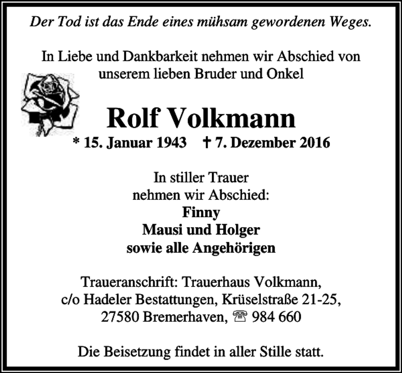 <p>Der Tod ist das Ende eines mühsam gewordenen Weges.<br />In Liebe und Dankbarkeit nehmen wir Abschied von<br />unserem lieben Bruder und Onkel</p><p>Rolf Volkmann</p><p>* 15. Januar 1943 B 7. Dezember 2016<br />In stiller Trauer<br />nehmen wir Abschied:<br />Finny<br />Mausi und Holger<br />sowie alle Angehörigen<br />Traueranschrift: Trauerhaus Volkmann,<br />c/o Hadeler Bestattungen, Krüselstraße 21-25,<br />27580 Bremerhaven, ℡ 984 660<br />Die Beisetzung findet in aller Stille statt.</p>