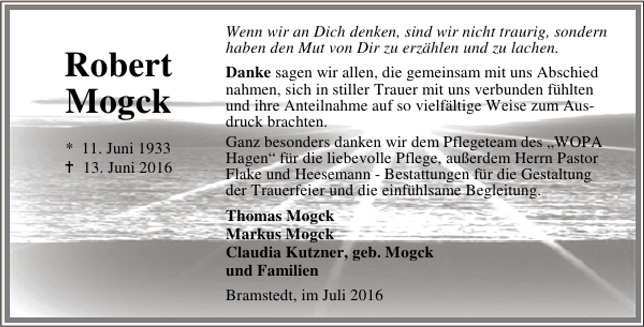 <p>Robert<br />Mogck<br />* 11. Juni 1933<br />B 13. Juni 2016</p><p>Wenn wir an Dich denken, sind wir nicht traurig, sondern<br />haben den Mut von Dir zu erzählen und zu lachen.<br />Danke sagen wir allen, die gemeinsam mit uns Abschied<br />nahmen, sich in stiller Trauer mit uns verbunden fühlten<br />und ihre Anteilnahme auf so vielfältige Weise zum Ausdruck brachten.<br />Ganz besonders danken wir dem Pflegeteam des „WOPA<br />Hagen“ für die liebevolle Pflege, außerdem Herrn Pastor<br />Flake und Heesemann - Bestattungen für die Gestaltung<br />der Trauerfeier und die einfühlsame Begleitung.<br />Thomas Mogck<br />Markus Mogck<br />Claudia Kutzner, geb. Mogck<br />und Familien<br />Bramstedt, im Juli 2016</p>
