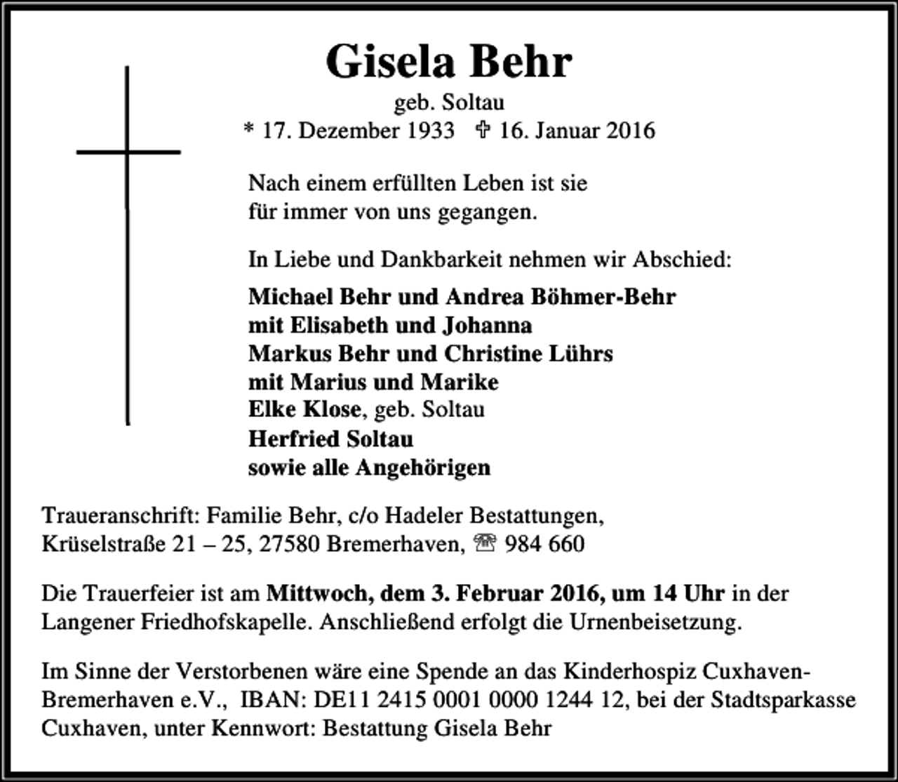 <p>Gisela Behr</p><p>geb. Soltau<br />* 17. Dezember 1933 ; 16. Januar 2016<br />Nach einem erfüllten Leben ist sie<br />für immer von uns gegangen.<br />In Liebe und Dankbarkeit nehmen wir Abschied:<br />Michael Behr und Andrea Böhmer-Behr<br />mit Elisabeth und Johanna<br />Markus Behr und Christine Lührs<br />mit Marius und Marike<br />Elke Klose, geb. Soltau<br />Herfried Soltau<br />sowie alle Angehörigen</p><p>Traueranschrift: Familie Behr, c/o Hadeler Bestattungen,<br />Krüselstraße 21 – 25, 27580 Bremerhaven, ℡ 984 660<br />Die Trauerfeier ist am Mittwoch, dem 3. Februar 2016, um 14 Uhr in der<br />Langener Friedhofskapelle. Anschließend erfolgt die Urnenbeisetzung.<br />Im Sinne der Verstorbenen wäre eine Spende an das Kinderhospiz CuxhavenBremerhaven e.V., IBAN: DE11 2415 0001 0000 1244 12, bei der Stadtsparkasse<br />Cuxhaven, unter Kennwort: Bestattung Gisela Behr</p>