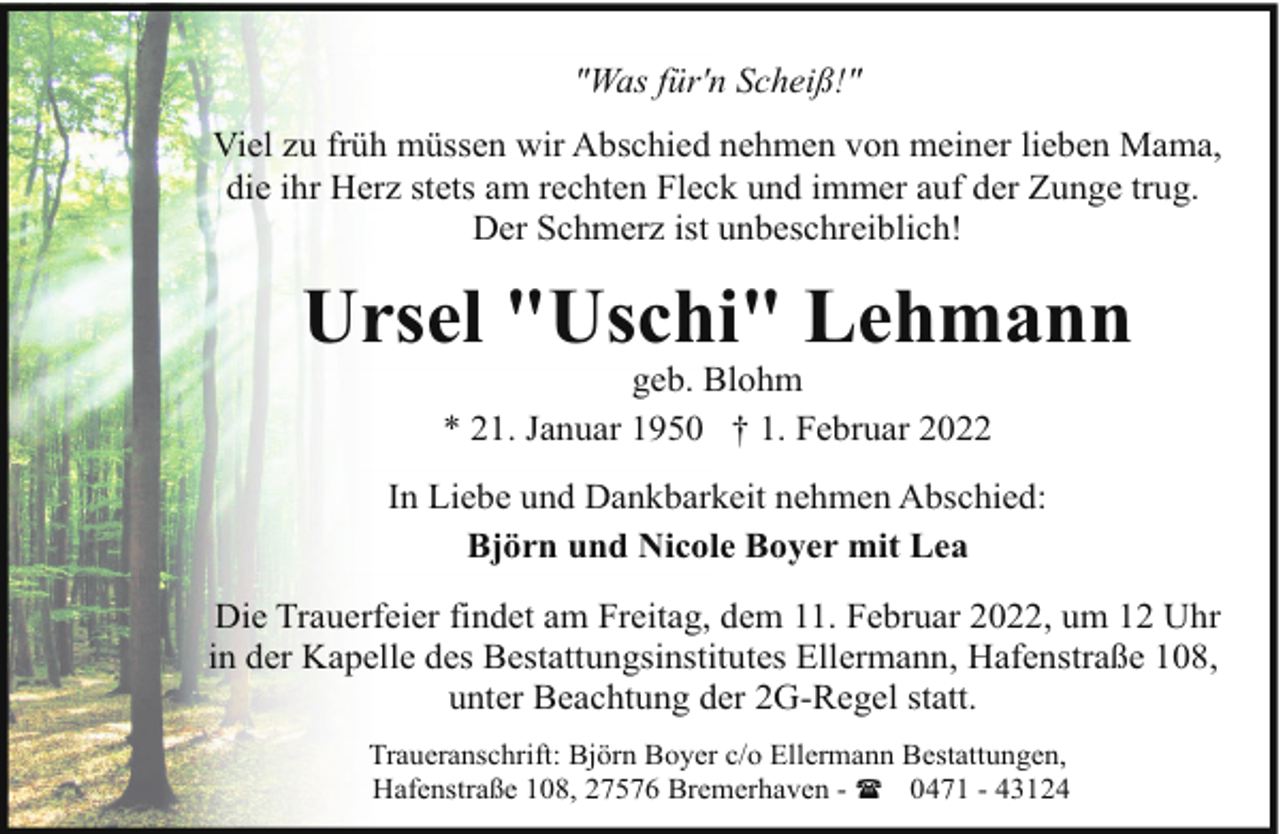 <p>"Was für'n Scheiß!"<br />Viel zu früh müssen wir Abschied nehmen von meiner lieben Mama,<br />die ihr Herz stets am rechten Fleck und immer auf der Zunge trug.<br />Der Schmerz ist unbeschreiblich!</p><p>Ursel "Uschi" Lehmann<br />geb. Blohm<br />* 21. Januar 1950 † 1. Februar 2022</p><p>In Liebe und Dankbarkeit nehmen Abschied:<br />Björn und Nicole Boyer mit Lea<br />Die Trauerfeier findet am Freitag, dem 11. Februar 2022, um 12 Uhr<br />in der Kapelle des Bestattungsinstitutes Ellermann, Hafenstraße 108,<br />unter Beachtung der 2G-Regel statt.<br />Traueranschrift: Björn Boyer c/o Ellermann Bestattungen,<br />Hafenstraße 108, 27576 Bremerhaven - ( 0471 - 43124</p>
