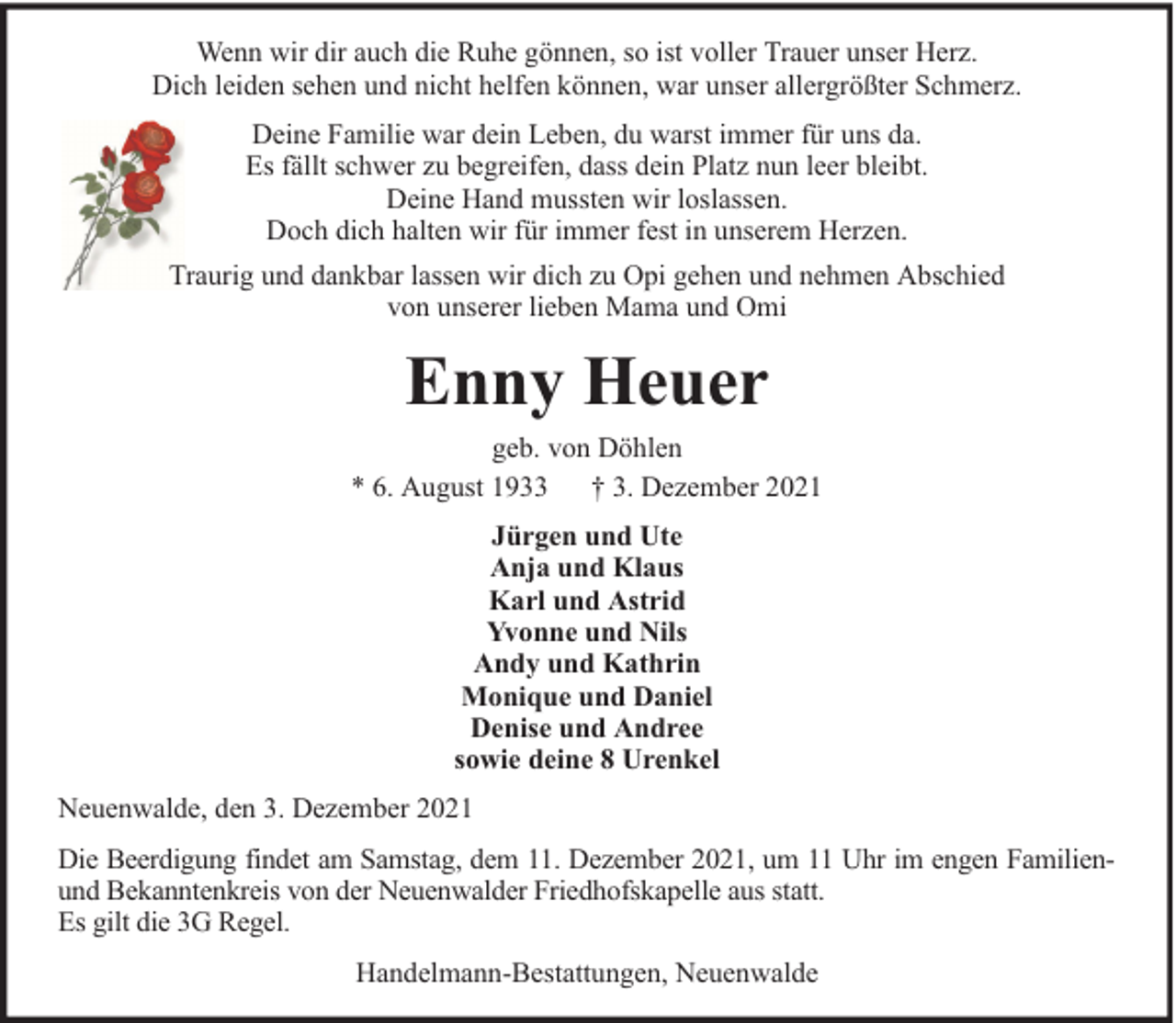 <p>Wenn wir dir auch die Ruhe gönnen, so ist voller Trauer unser Herz.<br />Dich leiden sehen und nicht helfen können, war unser allergrößter Schmerz.<br />Deine Familie war dein Leben, du warst immer für uns da.<br />Es fällt schwer zu begreifen, dass dein Platz nun leer bleibt.<br />Deine Hand mussten wir loslassen.<br />Doch dich halten wir für immer fest in unserem Herzen.<br />Traurig und dankbar lassen wir dich zu Opi gehen und nehmen Abschied<br />von unserer lieben Mama und Omi</p><p>Enny Heuer<br />geb. von Döhlen<br />* 6. August 1933 † 3. Dezember 2021<br />Jürgen und Ute<br />Anja und Klaus<br />Karl und Astrid<br />Yvonne und Nils<br />Andy und Kathrin<br />Monique und Daniel<br />Denise und Andree<br />sowie deine 8 Urenkel<br />Neuenwalde, den 3. Dezember 2021<br />Die Beerdigung findet am Samstag, dem 11. Dezember 2021, um 11 Uhr im engen Familienund Bekanntenkreis von der Neuenwalder Friedhofskapelle aus statt.<br />Es gilt die 3G Regel.<br />Handelmann-Bestattungen, Neuenwalde</p>