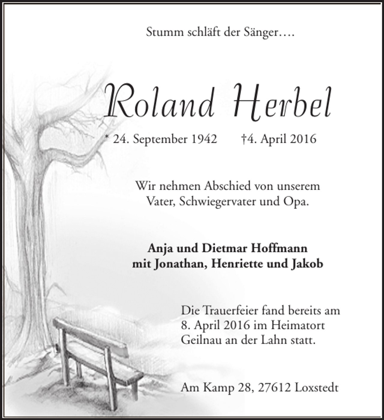 <p>Stumm schläft der Sänger….</p><p>Roland Herbel<br />* 24. September 1942</p><p>†4. April 2016</p><p>Wir nehmen Abschied von unserem<br />Vater, Schwiegervater und Opa.<br />Anja und Dietmar Hoffmann<br />mit Jonathan, Henriette und Jakob<br />Die Trauerfeier fand bereits am<br />8. April 2016 im Heimatort<br />Geilnau an der Lahn statt.<br />Am Kamp 28, 27612 Loxstedt</p>