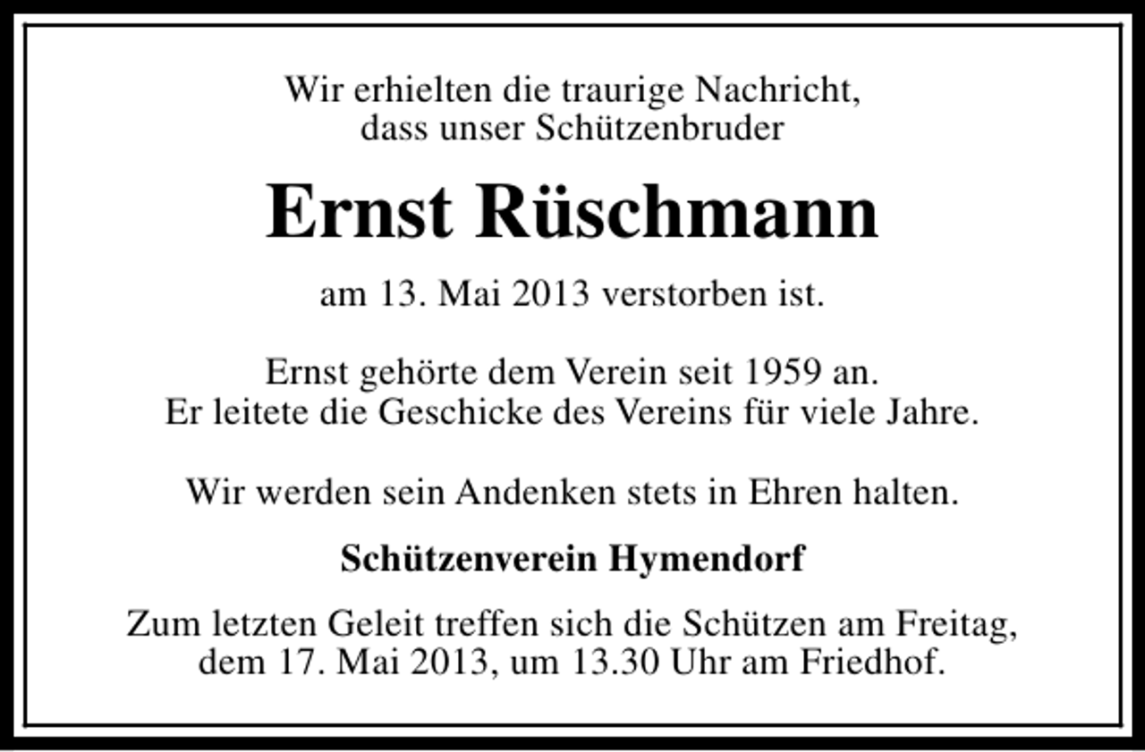 <p>Wir erhielten die traurige Nachricht,<br />dass unser Schützenbruder</p><p>Ernst Rüschmann<br />am 13. Mai 2013 verstorben ist.<br />Ernst gehörte dem Verein seit 1959 an.<br />Er leitete die Geschicke des Vereins für viele Jahre.<br />Wir werden sein Andenken stets in Ehren halten.<br />Schützenverein Hymendorf<br />Zum letzten Geleit treffen sich die Schützen am Freitag,<br />dem 17. Mai 2013, um 13.30 Uhr am Friedhof.</p>