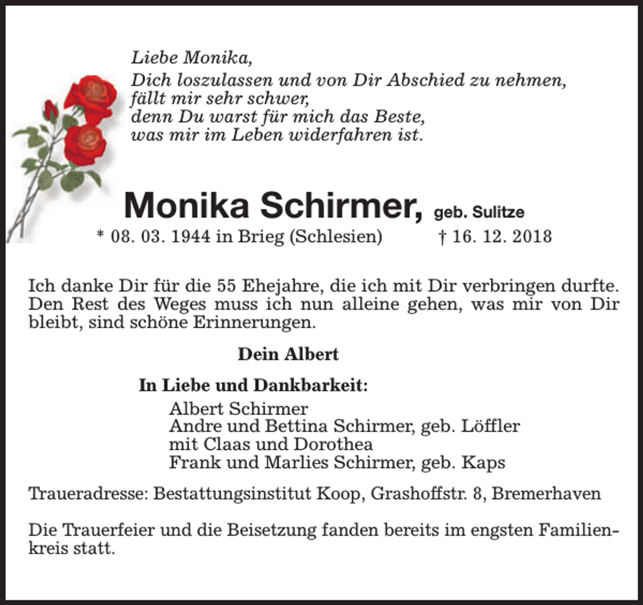 <p>Liebe Monika,<br />Dich loszulassen und von Dir Abschied zu nehmen,<br />fällt mir sehr schwer,<br />denn Du warst für mich das Beste,<br />was mir im Leben widerfahren ist.</p><p>Monika Schirmer, geb. Sulitze</p><p>* 08. 03. 1944 in Brieg (Schlesien)</p><p>† 16. 12. 2018</p><p>Ich danke Dir für die 55 Ehejahre, die ich mit Dir verbringen durfte.<br />Den Rest des Weges muss ich nun alleine gehen, was mir von Dir<br />bleibt, sind schöne Erinnerungen.<br />Dein Albert<br />In Liebe und Dankbarkeit:<br />Albert Schirmer<br />Andre und Bettina Schirmer, geb. Löffler<br />mit Claas und Dorothea<br />Frank und Marlies Schirmer, geb. Kaps<br />Traueradresse: Bestattungsinstitut Koop, Grashoffstr. 8, Bremerhaven<br />Die Trauerfeier und die Beisetzung fanden bereits im engsten Familienkreis statt.</p>