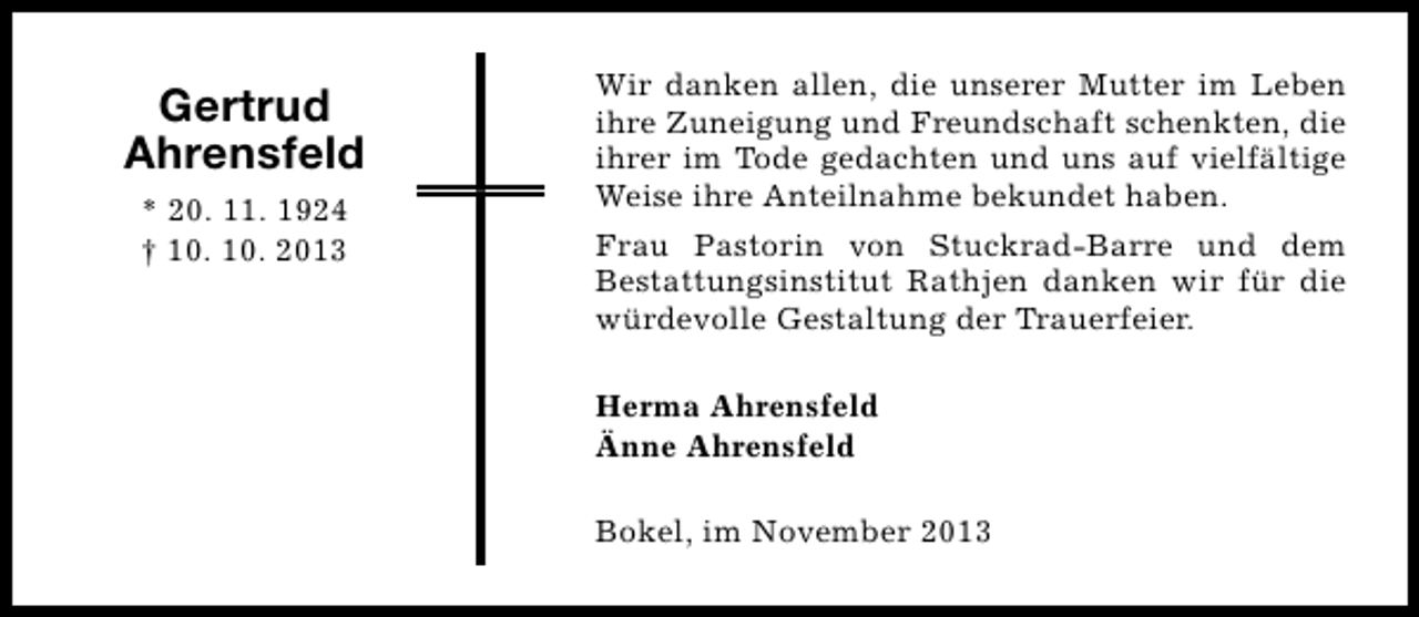 <p>Gertrud<br />Ahrensfeld<br />* 20. 11. 1924<br />† 10. 10. 2013</p><p>Wir danken allen, die unserer Mutter im Leben<br />ihre Zuneigung und Freundschaft schenkten, die<br />ihrer im Tode gedachten und uns auf vielfältige<br />Weise ihre Anteilnahme bekundet haben.<br />Frau Pastorin von Stuckrad-Barre und dem<br />Bestattungsinstitut Rathjen danken wir für die<br />würdevolle Gestaltung der Trauerfeier.<br />Herma Ahrensfeld<br />Änne Ahrensfeld<br />Bokel, im November 2013</p>