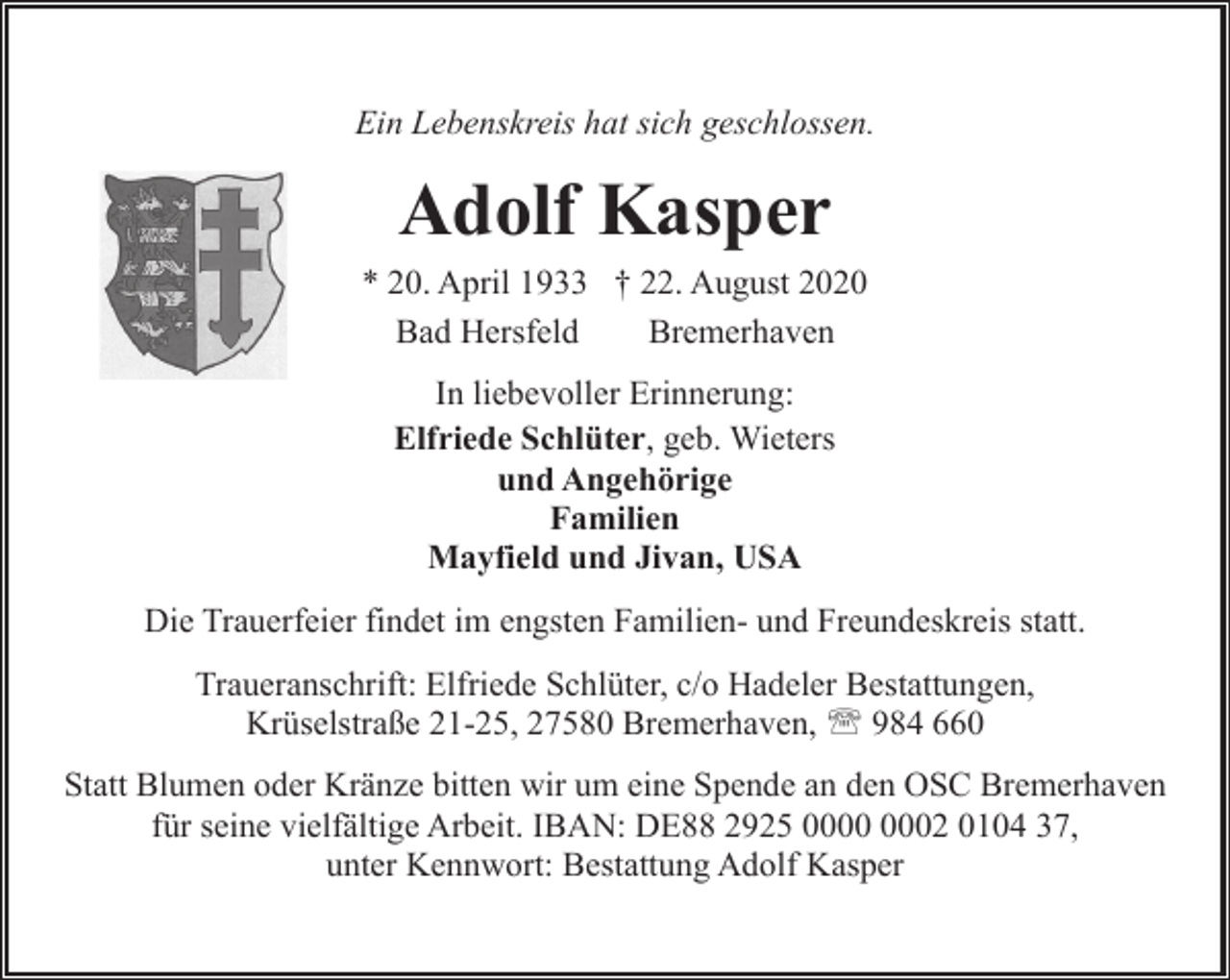 <p>Ein Lebenskreis hat sich geschlossen.</p><p>Adolf Kasper<br />* 20. April 1933 † 22. August 2020<br />Bad Hersfeld<br />Bremerhaven<br />In liebevoller Erinnerung:<br />Elfriede Schlüter, geb. Wieters<br />und Angehörige<br />Familien<br />Mayfield und Jivan, USA<br />Die Trauerfeier findet im engsten Familien- und Freundeskreis statt.<br />Traueranschrift: Elfriede Schlüter, c/o Hadeler Bestattungen,<br />Krüselstraße 21-25, 27580 Bremerhaven, ' 984 660<br />Statt Blumen oder Kränze bitten wir um eine Spende an den OSC Bremerhaven<br />für seine vielfältige Arbeit. IBAN: DE88 2925 02 0104 37,<br />unter Kennwort: Bestattung Adolf Kasper</p>