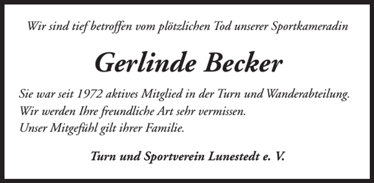 <p>Wir sind tief betroffen vom plötzlichen Tod unserer Sportkameradin</p><p>Gerlinde Becker<br />Sie war seit 1972 aktives Mitglied in der Turn und Wanderabteilung.<br />Wir werden Ihre freundliche Art sehr vermissen.<br />Unser Mitgefühl gilt ihrer Familie.<br />Turn und Sportverein Lunestedt e. V.</p>