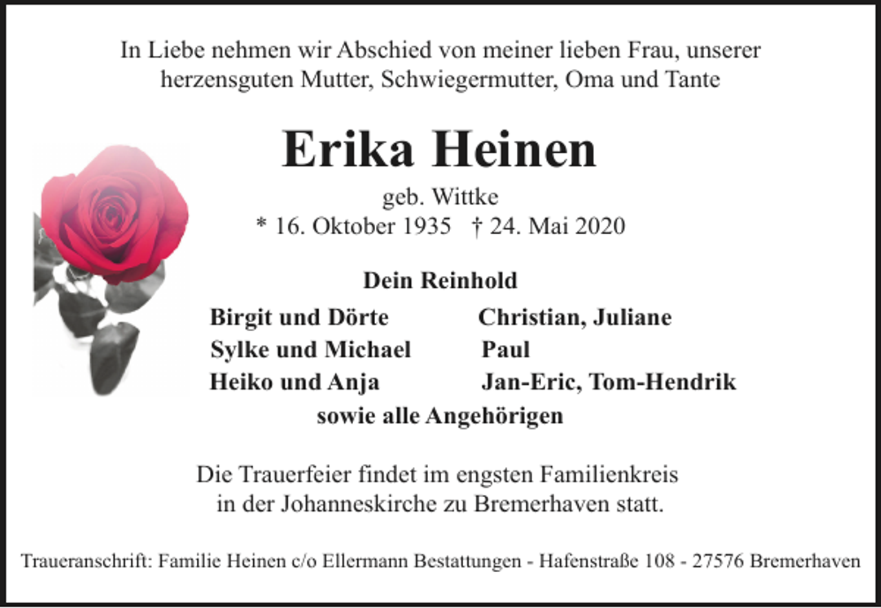 <p>In Liebe nehmen wir Abschied von meiner lieben Frau, unserer<br />herzensguten Mutter, Schwiegermutter, Oma und Tante</p><p>Erika Heinen</p><p>geb. Wittke<br />* 16. Oktober 1935 † 24. Mai 2020<br />Dein Reinhold<br />Birgit und Dörte<br />Christian, Juliane<br />Sylke und Michael<br />Paul<br />Heiko und Anja<br />Jan-Eric, Tom-Hendrik<br />sowie alle Angehörigen<br />Die Trauerfeier findet im engsten Familienkreis<br />in der Johanneskirche zu Bremerhaven statt.<br />Traueranschrift: Familie Heinen c/o Ellermann Bestattungen - Hafenstraße 108 - 27576 Bremerhaven</p>