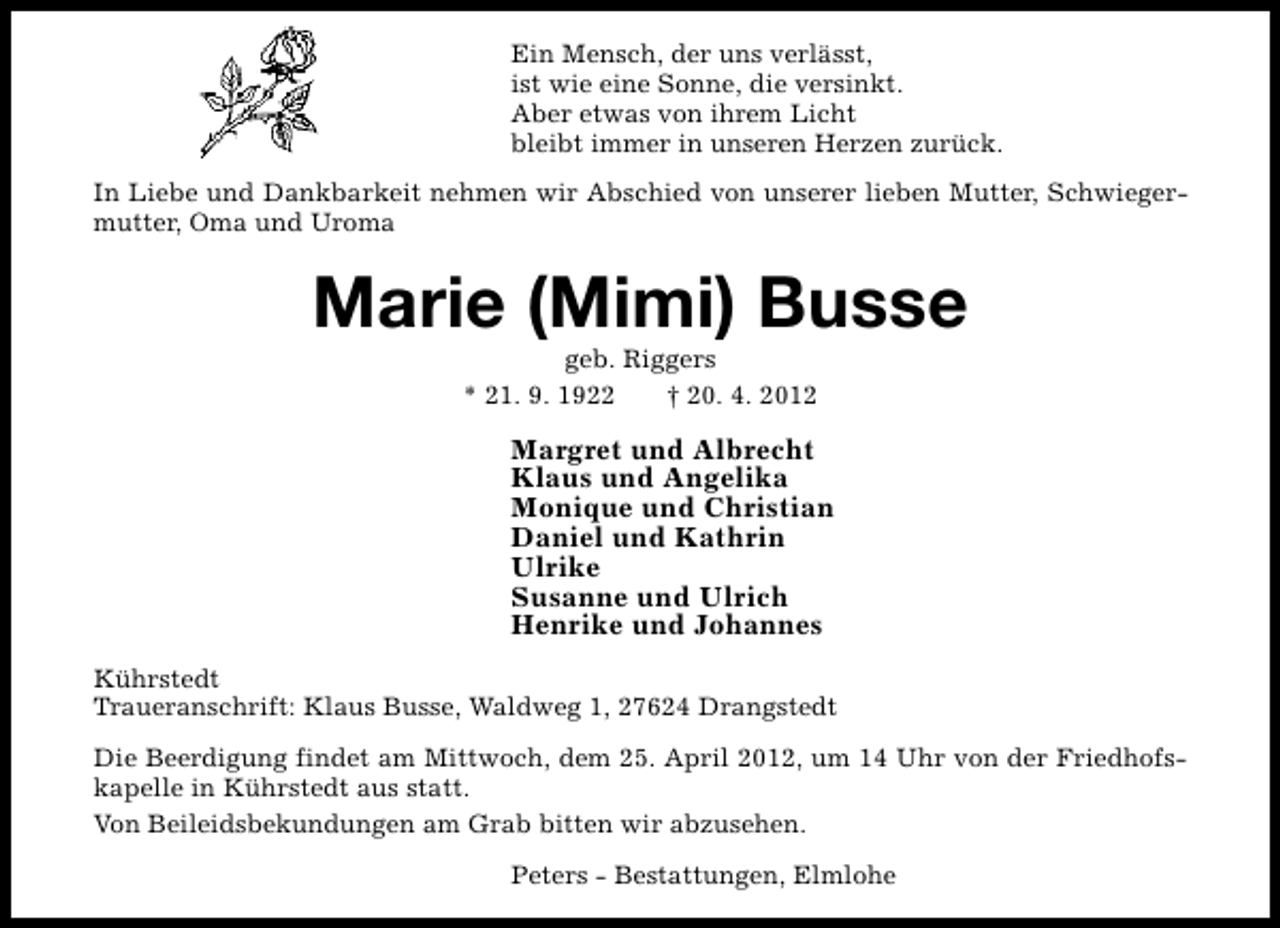 <p>Ein Mensch, der uns verlässt,<br />ist wie eine Sonne, die versinkt.<br />Aber etwas von ihrem Licht<br />bleibt immer in unseren Herzen zurück.<br />In Liebe und Dankbarkeit nehmen wir Abschied von unserer lieben Mutter, Schwiegermutter, Oma und Uroma</p><p>Marie (Mimi) Busse<br />geb. Riggers<br />* 21. 9. 1922<br />† 20. 4. 2012</p><p>Margret und Albrecht<br />Klaus und Angelika<br />Monique und Christian<br />Daniel und Kathrin<br />Ulrike<br />Susanne und Ulrich<br />Henrike und Johannes<br />Kührstedt<br />Traueranschrift: Klaus Busse, Waldweg 1, 27624 Drangstedt<br />Die Beerdigung findet am Mittwoch, dem 25. April 2012, um 14 Uhr von der Friedhofskapelle in Kührstedt aus statt.<br />Von Beileidsbekundungen am Grab bitten wir abzusehen.<br />Peters - Bestattungen, Elmlohe</p>