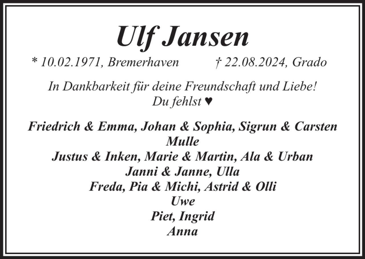<p>Ulf Jansen</p><p>* 10.02.1971, Bremerhaven</p><p>† 22.08.2024, Grado</p><p>In Dankbarkeit für deine Freundschaft und Liebe!<br />Du fehlst ♥<br />Friedrich &amp; Emma, Johan &amp; Sophia, Sigrun &amp; Carsten<br />Mulle<br />Justus &amp; Inken, Marie &amp; Martin, Ala &amp; Urban<br />Janni &amp; Janne, Ulla<br />Freda, Pia &amp; Michi, Astrid &amp; Olli<br />Uwe<br />Piet, Ingrid<br />Anna</p>