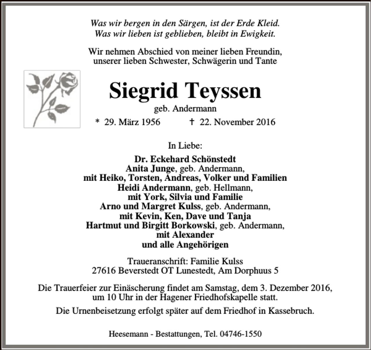 <p>Was wir bergen in den Särgen, ist der Erde Kleid.<br />Was wir lieben ist geblieben, bleibt in Ewigkeit.<br />Wir nehmen Abschied von meiner lieben Freundin,<br />unserer lieben Schwester, Schwägerin und Tante</p><p>Siegrid Teyssen</p><p>geb. Andermann<br />* 29. März 1956<br />B 22. November 2016<br />In Liebe:<br />Dr. Eckehard Schönstedt<br />Anita Junge, geb. Andermann,<br />mit Heiko, Torsten, Andreas, Volker und Familien<br />Heidi Andermann, geb. Hellmann,<br />mit York, Silvia und Familie<br />Arno und Margret Kulss, geb. Andermann,<br />mit Kevin, Ken, Dave und Tanja<br />Hartmut und Birgitt Borkowski, geb. Andermann,<br />mit Alexander<br />und alle Angehörigen<br />Traueranschrift: Familie Kulss<br />27616 Beverstedt OT Lunestedt, Am Dorphuus 5<br />Die Trauerfeier zur Einäscherung findet am Samstag, dem 3. Dezember 2016,<br />um 10 Uhr in der Hagener Friedhofskapelle statt.<br />Die Urnenbeisetzung erfolgt später auf dem Friedhof in Kassebruch.<br />Heesemann - Bestattungen, Tel. 04746-1550</p>