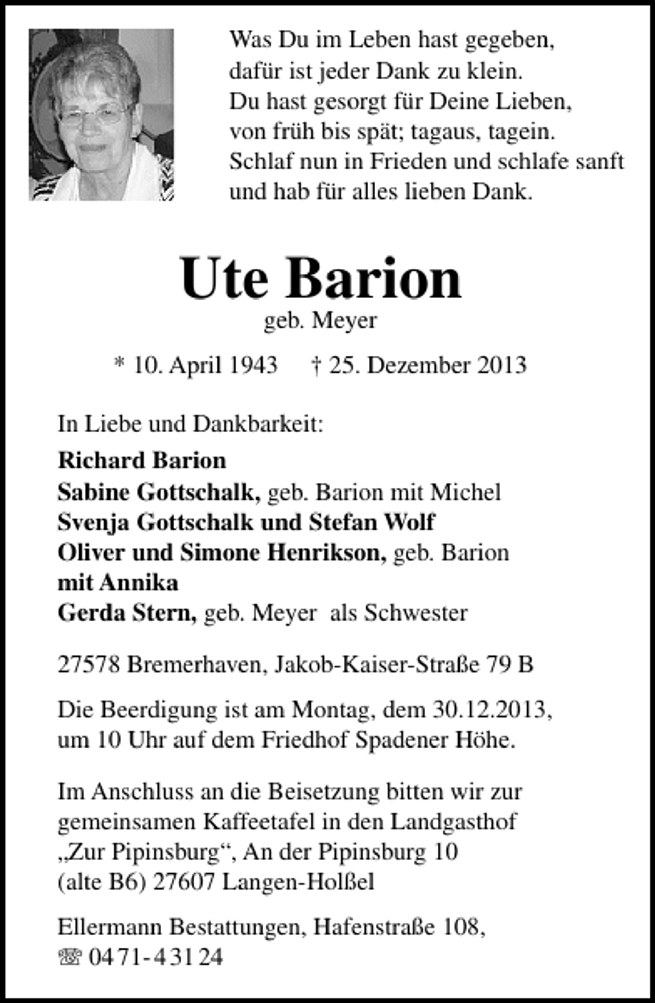 <p>Was Du im Leben hast gegeben,<br />dafür ist jeder Dank zu klein.<br />Du hast gesorgt für Deine Lieben,<br />von früh bis spät; tagaus, tagein.<br />Schlaf nun in Frieden und schlafe sanft<br />und hab für alles lieben Dank.</p><p>Utegeb. Meyer<br />Barion<br />* 10. April 1943</p><p>† 25. Dezember 2013</p><p>In Liebe und Dankbarkeit:<br />Richard Barion<br />Sabine Gottschalk, geb. Barion mit Michel<br />Svenja Gottschalk und Stefan Wolf<br />Oliver und Simone Henrikson, geb. Barion<br />mit Annika<br />Gerda Stern, geb. Meyer als Schwester<br />27578 Bremerhaven, Jakob-Kaiser-Straße 79 B<br />Die Beerdigung ist am Montag, dem 30.12.2013,<br />um 10 Uhr auf dem Friedhof Spadener Höhe.<br />Im Anschluss an die Beisetzung bitten wir zur<br />gemeinsamen Kaffeetafel in den Landgasthof<br />„Zur Pipinsburg“, An der Pipinsburg 10<br />(alte B6) 27607 Langen-Holßel<br />Ellermann Bestattungen, Hafenstraße 108,<br />T 04 71- 4 31 24</p>