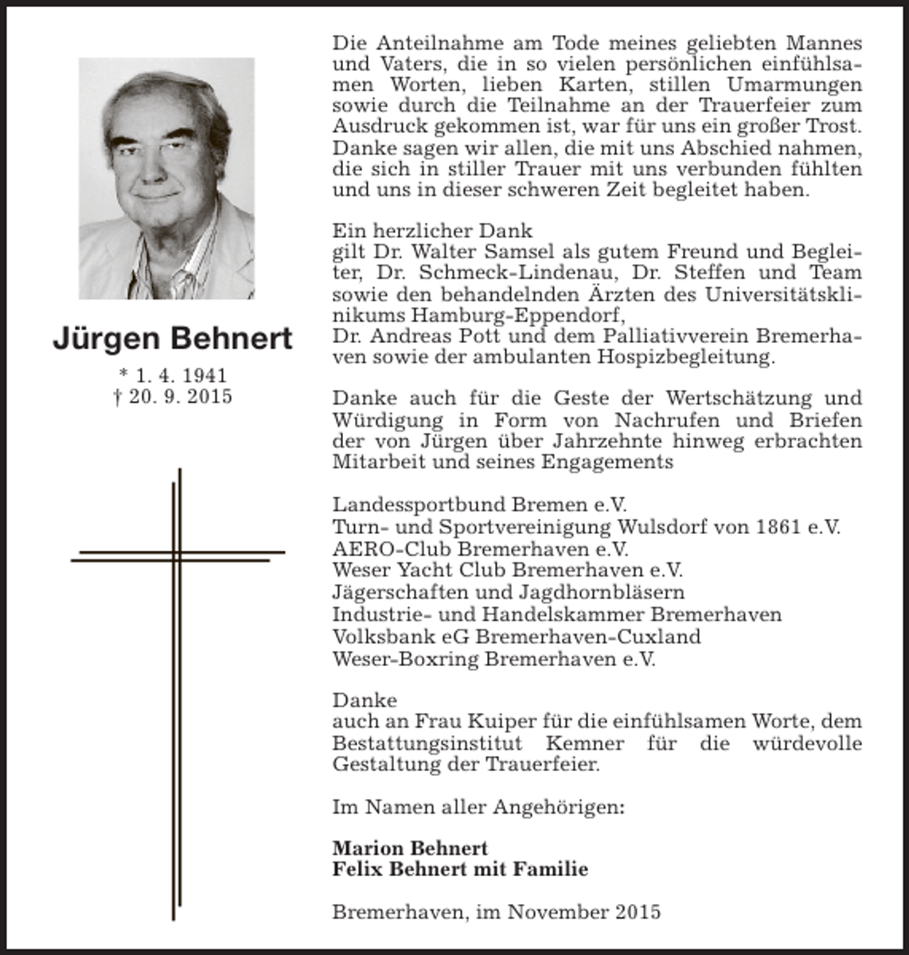 <p>Die Anteilnahme am Tode meines geliebten Mannes<br />und Vaters, die in so vielen persönlichen einfühlsamen Worten, lieben Karten, stillen Umarmungen<br />sowie durch die Teilnahme an der Trauerfeier zum<br />Ausdruck gekommen ist, war für uns ein großer Trost.<br />Danke sagen wir allen, die mit uns Abschied nahmen,<br />die sich in stiller Trauer mit uns verbunden fühlten<br />und uns in dieser schweren Zeit begleitet haben.</p><p>Jürgen Behnert<br />* 1. 4. 1941<br />† 20. 9. 2015</p><p>Ein herzlicher Dank<br />gilt Dr. Walter Samsel als gutem Freund und Begleiter, Dr. Schmeck-Lindenau, Dr. Steffen und Team<br />sowie den behandelnden Ärzten des Universitätsklinikums Hamburg-Eppendorf,<br />Dr. Andreas Pott und dem Palliativverein Bremerhaven sowie der ambulanten Hospizbegleitung.<br />Danke auch für die Geste der Wertschätzung und<br />Würdigung in Form von Nachrufen und Briefen<br />der von Jürgen über Jahrzehnte hinweg erbrachten<br />Mitarbeit und seines Engagements<br />Landessportbund Bremen e.V.<br />Turn- und Sportvereinigung Wulsdorf von 1861 e.V.<br />AERO-Club Bremerhaven e.V.<br />Weser Yacht Club Bremerhaven e.V.<br />Jägerschaften und Jagdhornbläsern<br />Industrie- und Handelskammer Bremerhaven<br />Volksbank eG Bremerhaven-Cuxland<br />Weser-Boxring Bremerhaven e.V.<br />Danke<br />auch an Frau Kuiper für die einfühlsamen Worte, dem<br />Bestattungsinstitut Kemner für die würdevolle<br />Gestaltung der Trauerfeier.<br />Im Namen aller Angehörigen:<br />Marion Behnert<br />Felix Behnert mit Familie<br />Bremerhaven, im November 2015</p>