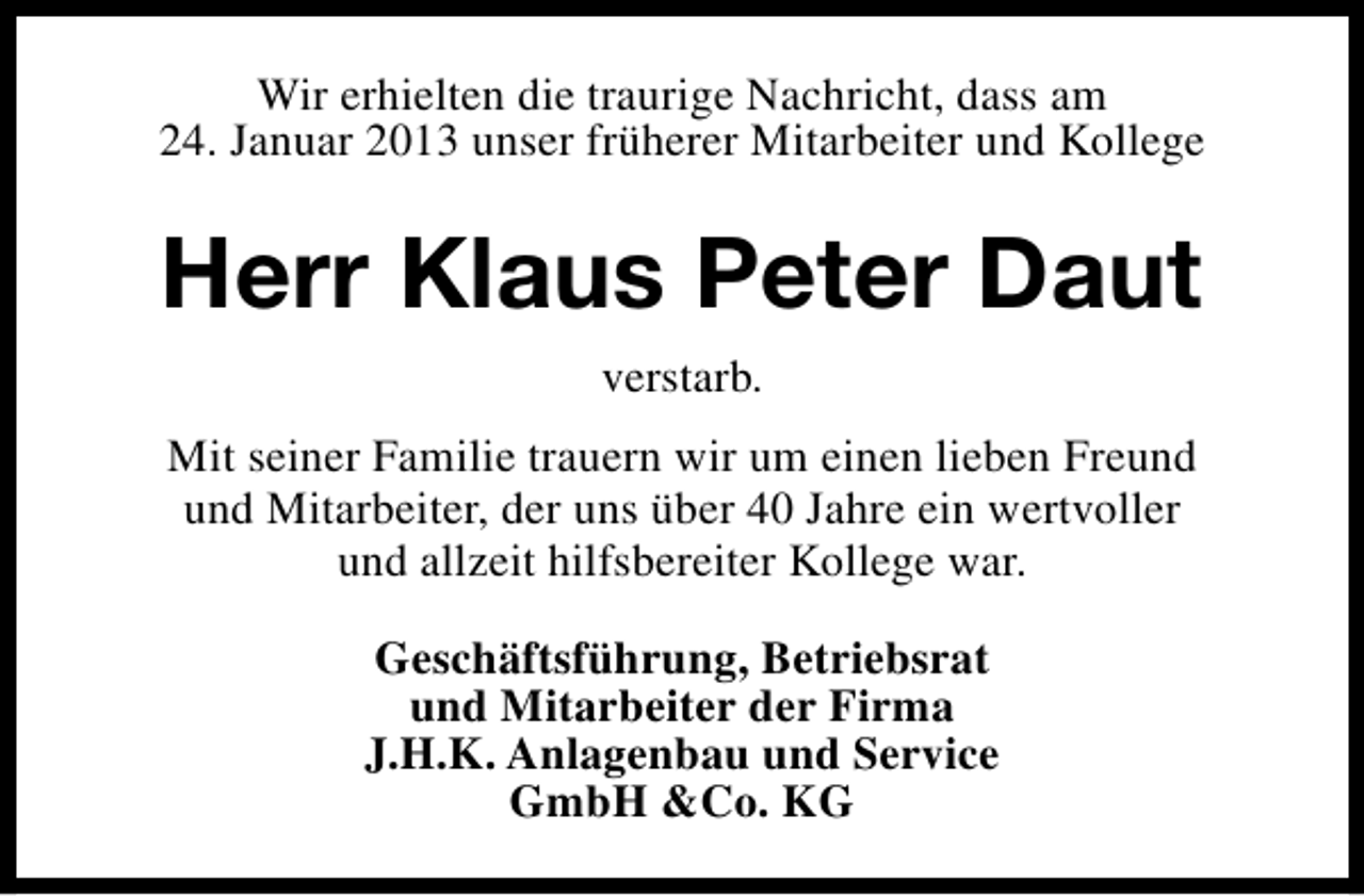 <p>Wir erhielten die traurige Nachricht, dass am<br />24. Januar 2013 unser früherer Mitarbeiter und Kollege</p><p>Herr Klaus Peter Daut<br />verstarb.<br />Mit seiner Familie trauern wir um einen lieben Freund<br />und Mitarbeiter, der uns über 40 Jahre ein wertvoller<br />und allzeit hilfsbereiter Kollege war.<br />Geschäftsführung, Betriebsrat<br />und Mitarbeiter der Firma<br />J.H.K. Anlagenbau und Service<br />GmbH &amp;Co. KG</p>