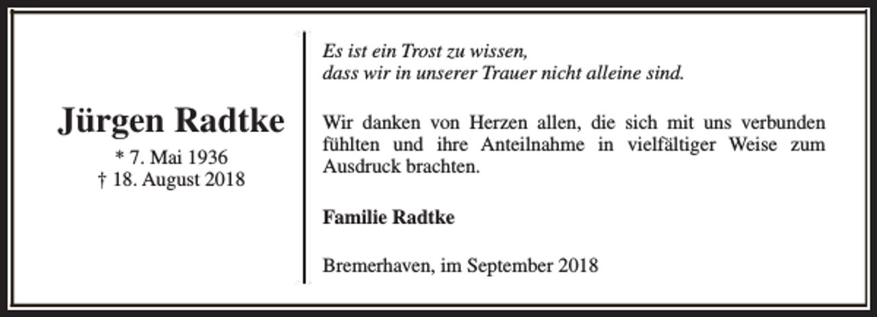 <p>Es ist ein Trost zu wissen,<br />dass wir in unserer Trauer nicht alleine sind.</p><p>Jürgen Radtke<br />* 7. Mai 1936<br />† 18. August 2018</p><p>Wir danken von Herzen allen, die sich mit uns verbunden<br />fühlten und ihre Anteilnahme in vielfältiger Weise zum<br />Ausdruck brachten.<br />Familie Radtke<br />Bremerhaven, im September 2018</p>