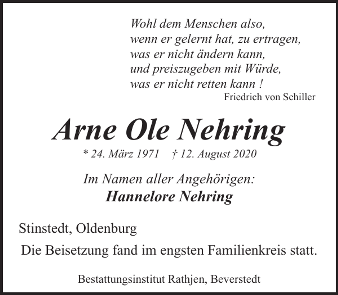 <p>Wohl dem Menschen also,<br />wenn er gelernt hat, zu ertragen,<br />was er nicht ändern kann,<br />und preiszugeben mit Würde,<br />was er nicht retten kann !</p><p>Friedrich von Schiller</p><p>Arne Ole Nehring<br />* 24. März 1971</p><p>† 12. August 2020</p><p>Im Namen aller Angehörigen:</p><p>Hannelore Nehring</p><p>Stinstedt, Oldenburg<br />Die Beisetzung fand im engsten Familienkreis statt.<br />Bestattungsinstitut Rathjen, Beverstedt</p>