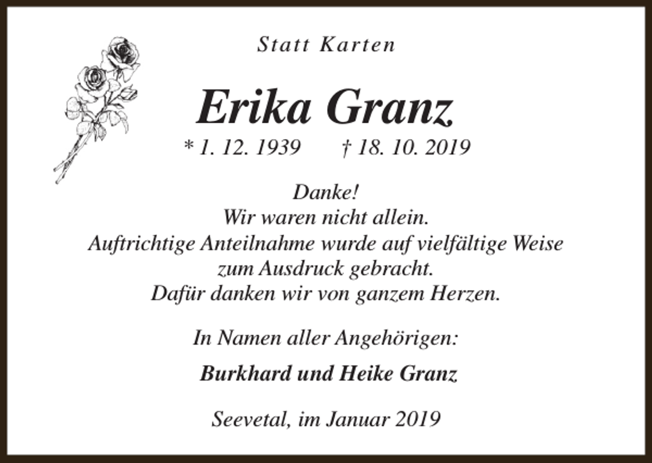<p>Statt Karten</p><p>Erika Granz</p><p>* 1. 12. 1939</p><p>† 18. 10. 2019</p><p>Danke!<br />Wir waren nicht allein.<br />Auftrichtige Anteilnahme wurde auf vielfältige Weise<br />zum Ausdruck gebracht.<br />Dafür danken wir von ganzem Herzen.<br />In Namen aller Angehörigen:<br />Burkhard und Heike Granz<br />Seevetal, im Januar 2019</p>