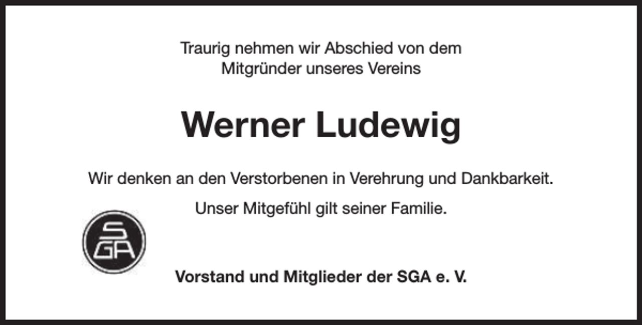 <p>Traurig nehmen wir Abschied von dem<br />Mitgründer unseres Vereins</p><p>Werner Ludewig<br />Wir denken an den Verstorbenen in Verehrung und Dankbarkeit.<br />Unser Mitgefühl gilt seiner Familie.</p><p>Vorstand und Mitglieder der SGA e. V.</p>