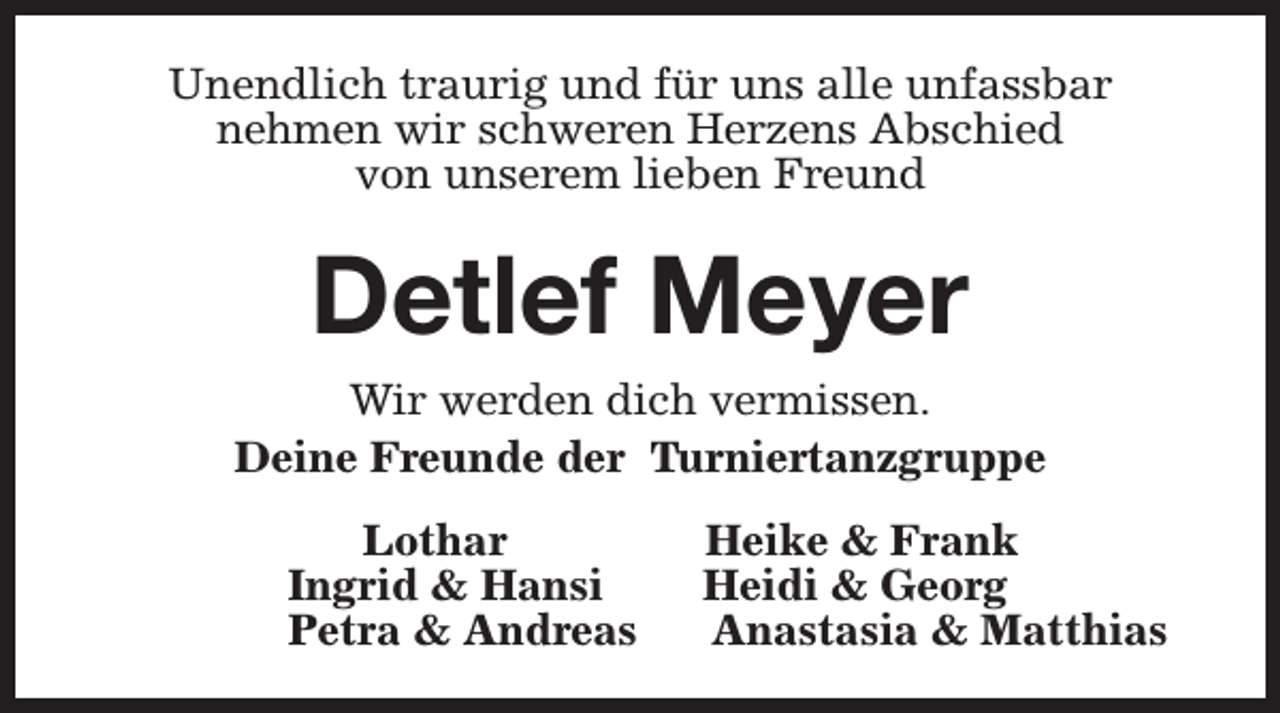 <p>Unendlich traurig und für uns alle unfassbar<br />nehmen wir schweren Herzens Abschied<br />von unserem lieben Freund</p><p>Detlef Meyer<br />Wir werden dich vermissen.<br />Deine Freunde der Turniertanzgruppe<br />Lothar<br />Ingrid &amp; Hansi<br />Petra &amp; Andreas</p><p>Heike &amp; Frank<br />Heidi &amp; Georg<br />Anastasia &amp; Matthias</p>