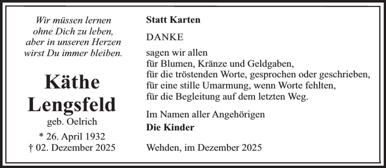 <p>Wir müssen lernen<br />ohne Dich zu leben,<br />aber in unseren Herzen<br />wirst Du immer bleiben.</p><p>Käthe<br />Lengsfeld<br />geb. Oelrich</p><p>* 26. April 1932<br />† 02. Dezember 2025</p><p>Statt Karten<br />DANKE<br />sagen wir allen<br />für Blumen, Kränze und Geldgaben,<br />für die tröstenden Worte, gesprochen oder geschrieben,<br />für eine stille Umarmung, wenn Worte fehlten,<br />für die Begleitung auf dem letzten Weg.<br />Im Namen aller Angehörigen<br />Die Kinder<br />Wehden, im Dezember 2025</p>