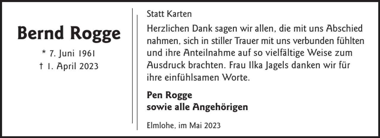 <p>Statt Karten</p><p>Bernd Rogge<br />* 7. Juni 1961<br />† 1. April 2023</p><p>Herzlichen Dank sagen wir allen, die mit uns Abschied<br />nahmen, sich in stiller Trauer mit uns verbunden fühlten<br />und ihre Anteilnahme auf so vielfältige Weise zum<br />Ausdruck brachten. Frau Ilka Jagels danken wir für<br />ihre einfühlsamen Worte.<br />Pen Rogge<br />sowie alle Angehörigen<br />Elmlohe, im Mai 2023</p>