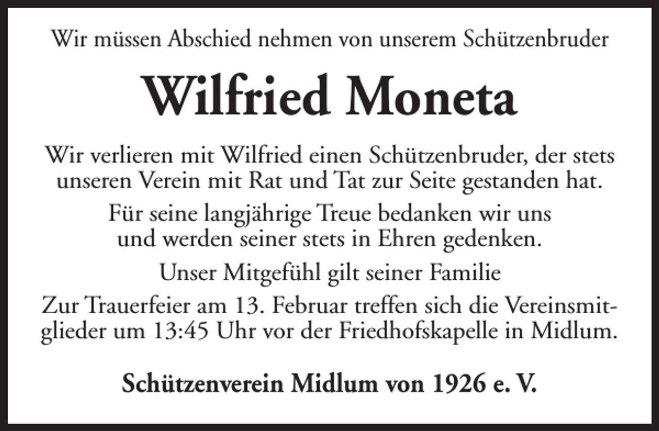 <p>Wir müssen Abschied nehmen von unserem Schützenbruder</p><p>Wilfried Moneta<br />Wir verlieren mit Wilfried einen Schützenbruder, der stets<br />unseren Verein mit Rat und Tat zur Seite gestanden hat.<br />Für seine langjährige Treue bedanken wir uns<br />und werden seiner stets in Ehren gedenken.<br />Unser Mitgefühl gilt seiner Familie<br />Zur Trauerfeier am 13. Februar treffen sich die Vereinsmitglieder um 13:45 Uhr vor der Friedhofskapelle in Midlum.</p><p>Schützenverein Midlum von 1926 e. V.</p>