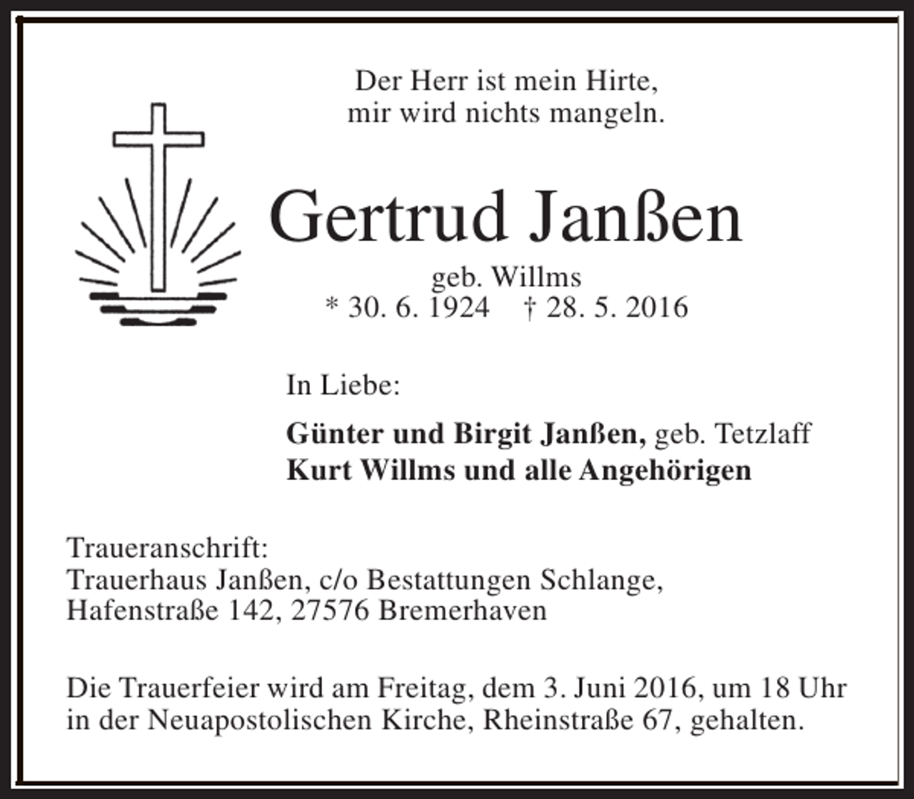 <p>Der Herr ist mein Hirte,<br />mir wird nichts mangeln.</p><p>Gertrud Janßen<br />geb. Willms<br />* 30. 6. 1924 † 28. 5. 2016</p><p>In Liebe:<br />Günter und Birgit Janßen, geb. Tetzlaff<br />Kurt Willms und alle Angehörigen<br />Traueranschrift:<br />Trauerhaus Janßen, c/o Bestattungen Schlange,<br />Hafenstraße 142, 27576 Bremerhaven<br />Die Trauerfeier wird am Freitag, dem 3. Juni 2016, um 18 Uhr<br />in der Neuapostolischen Kirche, Rheinstraße 67, gehalten.</p>
