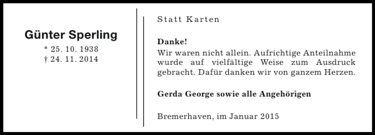 <p>S t a t t K a rt e n</p><p>Günter Sperling<br />* 25. 10. 1938<br />† 24. 11. 2014</p><p>Danke!<br />Wir waren nicht allein. Aufrichtige Anteilnahme<br />wurde auf vielfältige Weise zum Ausdruck<br />gebracht. Dafür danken wir von ganzem Herzen.<br />Gerda George sowie alle Angehörigen<br />Bremerhaven, im Januar 2015</p>