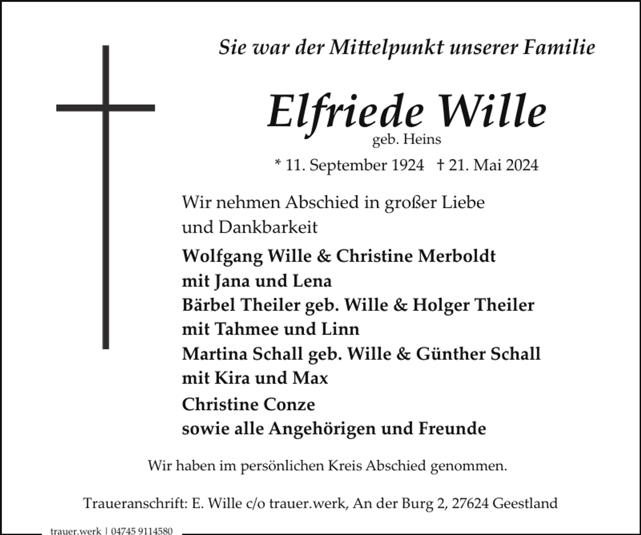 <p>Sie war der Mittelpunkt unserer Familie</p>
<p>Elfriede Wille<br />geb. Heins</p>
<p>* 11. September 1924 † 21. Mai 2024</p>
<p>Wir nehmen Abschied in großer Liebe<br />und Dankbarkeit<br />Wolfgang Wille &amp; Christine Merboldt<br />mit Jana und Lena<br />Bärbel Theiler geb. Wille &amp; Holger Theiler<br />mit Tahmee und Linn<br />Martina Schall geb. Wille &amp; Günther Schall<br />mit Kira und Max<br />Christine Conze<br />sowie alle Angehörigen und Freunde<br />Wir haben im persönlichen Kreis Abschied genommen.<br />Traueranschrift: E. Wille c/o trauer.werk, An der Burg 2, 27624 Geestland<br />trauer.werk | 04745 9114580</p>