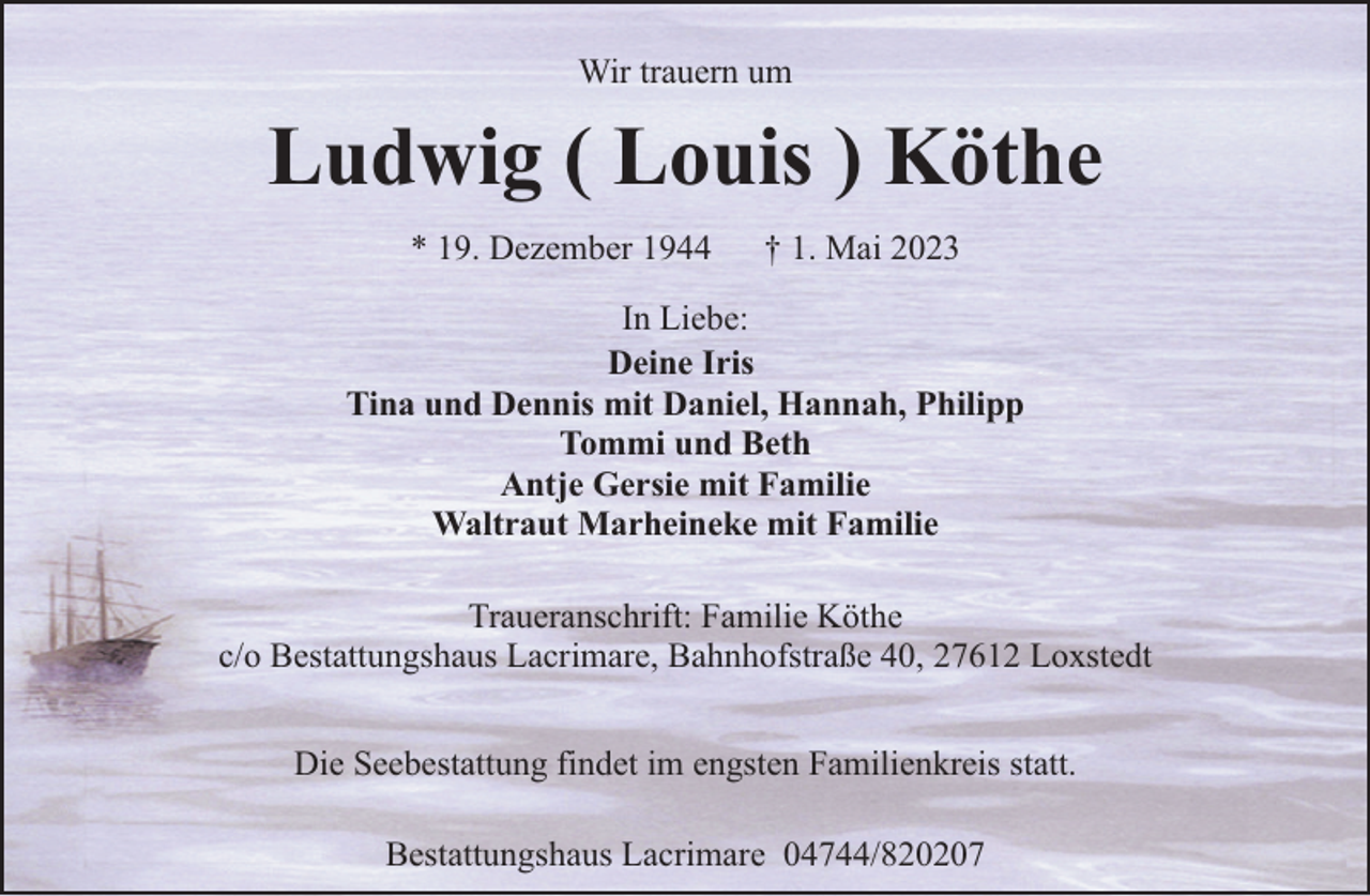 <p>Wir trauern um</p><p>Ludwig ( Louis ) Köthe<br />* 19. Dezember 1944</p><p>† 1. Mai 2023</p><p>In Liebe:<br />Deine Iris<br />Tina und Dennis mit Daniel, Hannah, Philipp<br />Tommi und Beth<br />Antje Gersie mit Familie<br />Waltraut Marheineke mit Familie<br />Traueranschrift: Familie Köthe<br />c/o Bestattungshaus Lacrimare, Bahnhofstraße 40, 27612 Loxstedt<br />Die Seebestattung findet im engsten Familienkreis statt.<br />Bestattungshaus Lacrimare 04744/820207</p>