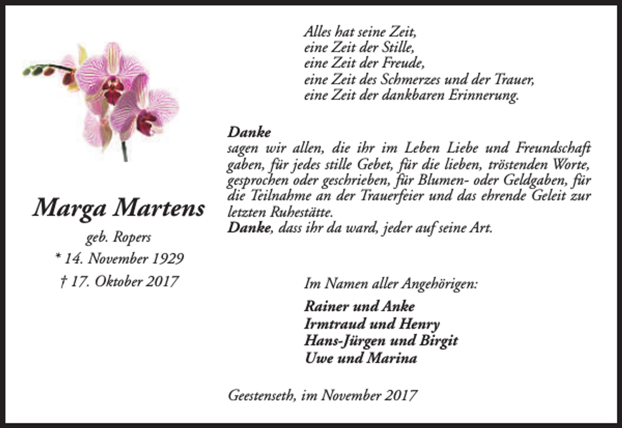 <p>Alles hat seine Zeit,<br />eine Zeit der Stille,<br />eine Zeit der Freude,<br />eine Zeit des Schmerzes und der Trauer,<br />eine Zeit der dankbaren Erinnerung.</p><p>Marga Martens<br />geb. Ropers<br />* 14. November 1929<br />† 17. Oktober 2017</p><p>Danke<br />sagen wir allen, die ihr im Leben Liebe und Freundschaft<br />gaben, für jedes stille Gebet, für die lieben, tröstenden Worte,<br />gesprochen oder geschrieben, für Blumen- oder Geldgaben, für<br />die Teilnahme an der Trauerfeier und das ehrende Geleit zur<br />letzten Ruhestätte.<br />Danke, dass ihr da ward, jeder auf seine Art.<br />Im Namen aller Angehörigen:<br />Rainer und Anke<br />Irmtraud und Henry<br />Hans-Jürgen und Birgit<br />Uwe und Marina<br />Geestenseth, im November 2017</p>