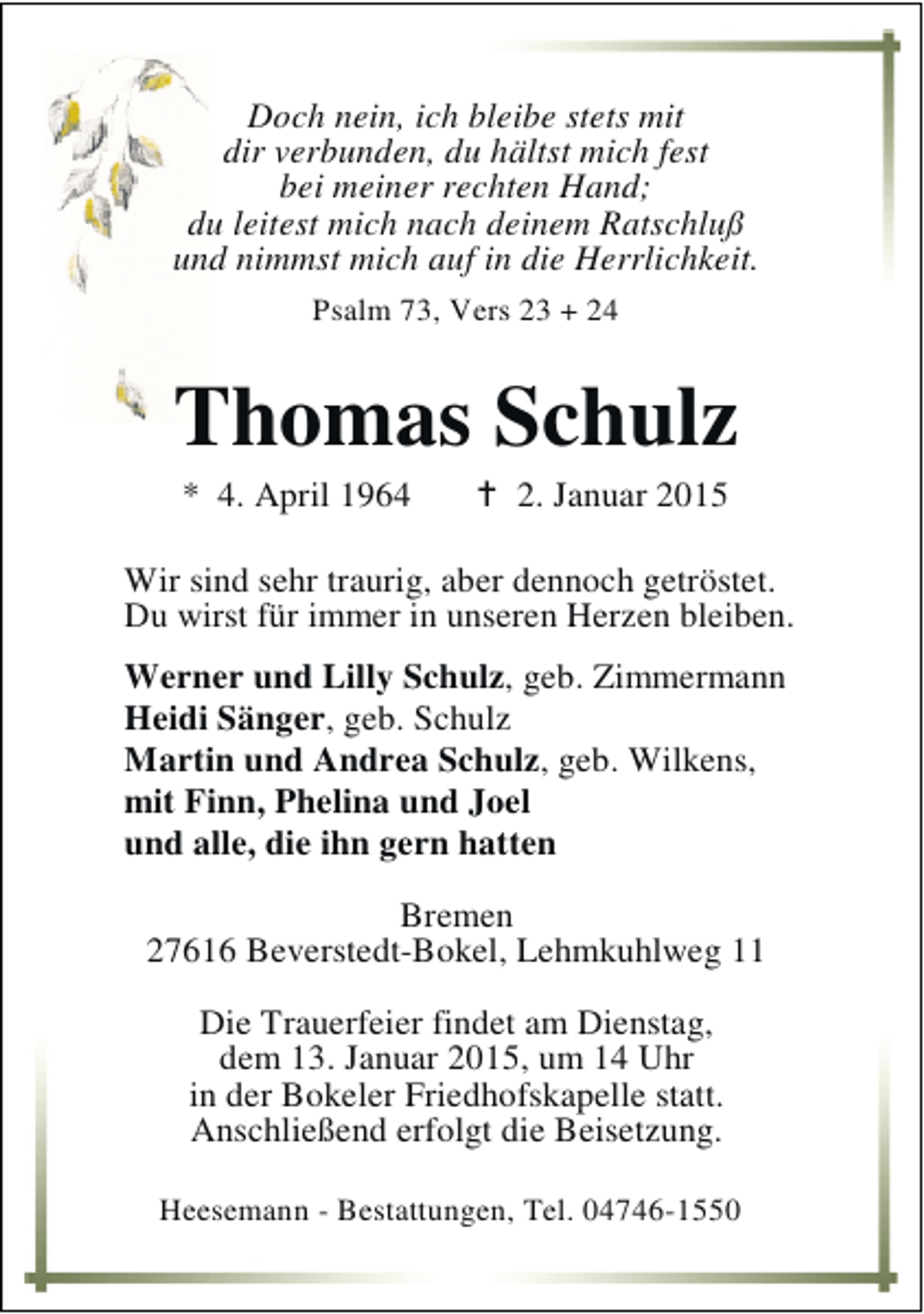 <p>Doch nein, ich bleibe stets mit<br />dir verbunden, du hältst mich fest<br />bei meiner rechten Hand;<br />du leitest mich nach deinem Ratschluß<br />und nimmst mich auf in die Herrlichkeit.<br />Psalm 73, Vers 23 + 24</p><p>Thomas Schulz<br />* 4. April 1964</p><p>2. Januar 2015</p><p>Wir sind sehr traurig, aber dennoch getröstet.<br />Du wirst für immer in unseren Herzen bleiben.<br />Werner und Lilly Schulz, geb. Zimmermann<br />Heidi Sänger, geb. Schulz<br />Martin und Andrea Schulz, geb. Wilkens,<br />mit Finn, Phelina und Joel<br />und alle, die ihn gern hatten<br />Bremen<br />27616 Beverstedt-Bokel, Lehmkuhlweg 11<br />Die Trauerfeier findet am Dienstag,<br />dem 13. Januar 2015, um 14 Uhr<br />in der Bokeler Friedhofskapelle statt.<br />Anschließend erfolgt die Beisetzung.<br />Heesemann - Bestattungen, Tel. 04746-1550</p>