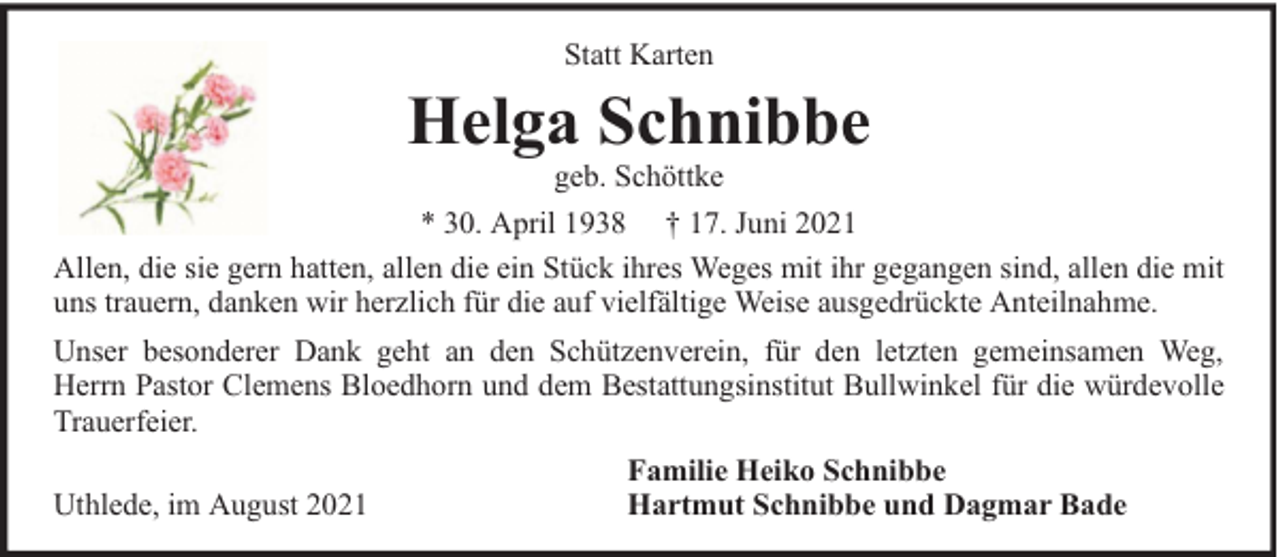 <p>Statt Karten</p><p>Helga Schnibbe</p><p>geb. Schöttke<br />* 30. April 1938 † 17. Juni 2021<br />Allen, die sie gern hatten, allen die ein Stück ihres Weges mit ihr gegangen sind, allen die mit<br />uns trauern, danken wir herzlich für die auf vielfältige Weise ausgedrückte Anteilnahme.<br />Unser besonderer Dank geht an den Schützenverein, für den letzten gemeinsamen Weg,<br />Herrn Pastor Clemens Bloedhorn und dem Bestattungsinstitut Bullwinkel für die würdevolle<br />Trauerfeier.<br />Uthlede, im August 2021</p><p>Familie Heiko Schnibbe<br />Hartmut Schnibbe und Dagmar Bade</p>