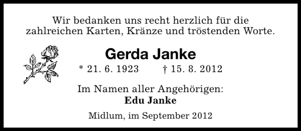 <p>Wir bedanken uns recht herzlich für die<br />zahlreichen Karten, Kränze und tröstenden Worte.</p><p>Gerda Janke</p><p>* 21. 6. 1923</p><p>† 15. 8. 2012</p><p>Im Namen aller Angehörigen:<br />Edu Janke<br />Midlum, im September 2012</p>